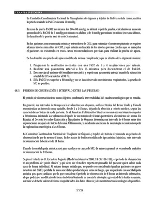 TERAPIA INTENSIVA

          La Comisión Coordinadora Nacional de Transplantes de órganos y tejidos de Bolivia señala como positiva
          la prueba cuando la PaCO2 alcanza 50 mmHg.

          En caso de que la PaCO2 no alcance los 50 o 60 mmHg, se deberá repetir la prueba, calculando un aumento
          promedio de la PaCO2 de 3 mmHg por minuto en adultos y de 4 mmHg por minuto en niños (en estos últimos,
          la duración de la prueba será de solo 5 minutos).

          En los pacientes con neumopatía crónica y retenedores de CO2, para estimular el centro respiratorio se requiere
          alcanzar niveles más altos de CO2, y que estarán en función de los niveles previos con los que se manejaba
          el paciente, no existiendo en estos casos recomendaciones precisas para realizar la prueba de apnea.

          Se ha descrito una prueba de apnea modificada menos complicada y que se efectúa de la siguiente manera:

             1. Programar la ventilación mecánica con una FiO2 de 1 y 4 respiraciones por minuto.
             2. Realizar una gasometría arterial a los 15 minutos para documentar el de PaCO2.
             3. Desconectar al paciente del ventilador mecánico y repetir una gasometría arterial cuando la saturación
                arterial de O2 sea inferior al 90 %.
             4. Si la PaCO2 es superior a 60 mmHg y no se han observado movimientos respiratorios, la prueba de
                MC es positiva.

48.5   PERIODO DE OBSERVACIÓN E INTERVALO ENTRE LAS PRUEBAS:

       El periodo de observación tiene como objetivo, confirmar la irreversibilidad del cuadro neurológico que se estudia.

       En general, los intervalos de tiempo en la evaluación son dispares, así los criterios del Reino Unido y Canadá
       recomiendan un intervalo muy variable, desde 2 a 24 horas, dejando la elección a criterio médico, según las
       características clínicas de cada paciente. En el American Collaborative Study se recomienda un intervalo superior
       a 30 minutos, iniciando la exploración después de un mínimo de 6 horas posteriores al comienzo del coma. En
       España, el Decreto ley sobre Extracción y Trasplantes de Órganos determina un intervalo de 6 horas entre dos
       exploraciones después del inicio del coma. Últimamente, la academia americana de neurología recomienda repetir
       la exploración neurológica a las 6 horas.

       La Comisión Coordinadora Nacional de Trasplante de Órganos y tejidos de Bolivia recomienda un periodo de
       observación de por lo menos 6 horas. En los casos de lesión encefálica de tipo anóxica-hipóxica, este intervalo
       de observación deberá ser de 18 horas.

       Cuando la encefalopatía anóxica post paro cardiaco es causa de MC, de manera general se recomienda periodos
       de observación de 24 horas.

       Según el criterio de D. Escudero Augusto (Medicina intensiva 2000; 24 (3):106-116), el periodo de observación
       es un problema de “juicio clínico” y que debe ser el médico experto responsable del paciente quien valore cada
       caso de forma individual. Al mismo tiempo señala que, no puede ser considerado igual un paciente con grave
       deterioro del SNC y pérdida de masa encefálica producida por arma de fuego, que un paciente con encefalopatía
       anóxica post paro cardiaco; por lo que considera el periodo de observación de 6 horas un intervalo orientativo,
       el que podría ser modificado de forma individual teniendo en cuenta la etiología y gravedad de la lesión causante,
       además se debería valorar de forma conjunta todos los datos clínicos y de monitorización neurológica disponibles.


                                                           226
 