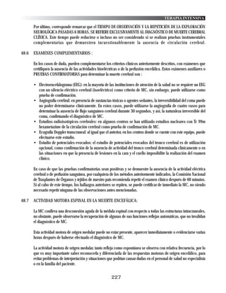 TERAPIA INTENSIVA

       Por último, corresponde remarcar que el TIEMPO DE OBSERVACIÓN Y LA REPETICIÓN DE LA EXPLORACIÓN
       NEUROLÓGICA PASADAS 6 HORAS, SE REFIERE EXCLUSIVAMENTE AL DIAGNÓSTICO DE MUERTE CEREBRAL
       CLÍNICA. Este tiempo puede reducirse o incluso no ser considerado si se realizan pruebas instrumentales
       complementarias que demuestren incuestionablemente la ausencia de circulación cerebral.

48.6   EXAMENES COMPLEMENTARIOS :

       En los casos de duda, pueden complementarse los criterios clínicos anteriormente descritos, con exámenes que
       certifiquen la ausencia de las actividades bioeléctricas o de la perfusión encefálica. Estos exámenes auxiliares o
       PRUEBAS CONFIRMATORIAS para determinar la muerte cerebral son :

       • Electroencefalograma (EEG): en la mayoría de las instituciones de atención de la salud no se requiere un EEG
         con un silencio eléctrico cerebral (isoeléctrico) como criterio de MC, sin embargo, puede utilizarse como
         prueba de confirmación.
       • Angiografía cerebral: en presencia de sustancias tóxicas o agentes sedantes, la irreversibilidad del coma puede
         no poder determinarse clínicamente. En estos casos, puede utilizarse la angiografía de cuatro vasos para
         determinar la ausencia de flujo sanguíneo cerebral durante 30 segundos, y así, la naturaleza irreversible del
         coma, confirmando el diagnóstico de MC.
       • Estudios radioisotópicos cerebrales: en algunos centros se han utilizado estudios nucleares con Tc 99m
         hexametazime de la circulación cerebral como prueba de confirmación de MC.
       • Ecografía Doppler transcraneal: al igual que el anterior, en los centros donde se cuente con este equipo, puede
         efectuarse este estudio.
       • Estudio de potenciales evocados: el estudio de potenciales evocados del tronco cerebral es de utilización
         opcional, como confirmación de la ausencia de actividad del tronco cerebral determinada clínicamente o en
         las situaciones en que la presencia de lesiones en la cara y el cuello imposibilite la realización del examen
         clínico.

       En caso de que las pruebas confirmatorias sean positivas y se demuestre la ausencia de la actividad eléctrica
       cerebral o de perfusión sanguínea, por cualquiera de los métodos anteriormente indicados, la Comisión Nacional
       de Trasplantes de Órganos y tejidos de nuestro país recomienda repetir el examen clínico después de 60 minutos.
       Si al cabo de este tiempo, los hallazgos anteriores se repiten, se puede certificar de inmediato la MC, no siendo
       necesario repetir ninguna de las observaciones antes mencionadas.

48.7   ACTIVIDAD MOTORA ESPINAL EN LA MUERTE ENCEFÁLICA:

       La MC conlleva una desconexión aguda de la médula espinal con respecto a todas las estructuras intracraneales,
       no obstante, puede observarse la recuperación de algunas de sus funciones reflejas automáticas, que no invalidan
       el diagnóstico de MC.

       Esta actividad motora de origen medular puede no estar presente, aparecer inmediatamente o evidenciarse varias
       horas después de haberse efectuado el diagnóstico de MC.

       La actividad motora de origen medular, tanto refleja como espontánea se observa con relativa frecuencia, por lo
       que es muy importante saber reconocerla y diferenciarla de las respuestas motoras de origen encefálico, para
       evitar problemas de interpretación y situaciones que podrían causar dudas en el personal de salud no especialista
       o en la familia del paciente.


                                                          227
 