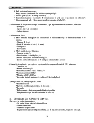 TERAPIA INTENSIVA

        3   Falla respiratoria inminente por:
        *   Fatiga muscular (uso de músculos accesorios y taquipnea) y/o
        *   Hipoxia aguda (PaO2 < 10 mmHg. del normal).
        *   Evidencia radiográfica o endoscópica de estrechamiento de la vía aérea en asociación con estridor y/o
        *   Hipercapnia aguda (pH < 7.3 con la correspondiente elevación de la PaCO2).

4.-Administración de drogas vasoactivas por vía intravenosa y que requieren monitorización invasiva, tales como:
           - Inotrópicos
           - Agentes alfa y beta adrenérgicos
           - Antihipertensivos

5.-Tratamiento del shock:
        a) Shock inminente -no respuesta a la administración de líquidos en bolos y a un mínimo de 1.500 ml. en 20
           minutos.
           - Sindrome de Sepsis
           - Infarto de miocardio reciente (< 48 horas)
           - Neurogénico
           - Hipovolémico
        b) Shock manifiesto, con evidencia de
           - Trastorno mental y/o
           - Diuresis menor a 0,5 mi/kg/hora y/o
           - Presión arterial media menor a 65 mmHg. y/o
           - Presión arterial sistólica menor en 20 mmHg.del valor normal del paciente.

6.-Evaluación hemodinámica que requiere el uso de monitorizacion especializada de la U.C.I. tales como:
           * Swan-Ganz y/o
           * Presión intracraneal y/o
           * Hemofiltración arterio-venosa contínua y/o
           * Volumen expirado de C02 y/o
           * Medíción del V02 y VC02 y/o
           * Corrección rápida de trastornos electrolíticos (Cl K >15 mEq/hora).

7.-Otros pacientes con patologia específica, como:
           * Sobredosificación
           * Pacientes obstétricos/ginecológicos de alto riesgo
           * Quemados
           * Diálisis,cuando o donde no existan facilidades disponibles
           * Cirugia de alto riesgo, previa determinación de cada caso.


1.7. CRITERIOS DE ALTA DE PACIENTES EN LA U.C.I.
1. Pacientes con respiración espontánea:
           - Sin ventilación mecánica en la últimas 6 horas
           - Con vía aérea estable
           - Con reflejo tusígeno normal
           - Respiración sin signos de fatiga muscular (Ej. Uso de músculos accesorios, respiración paradojal).


                                                          3
 