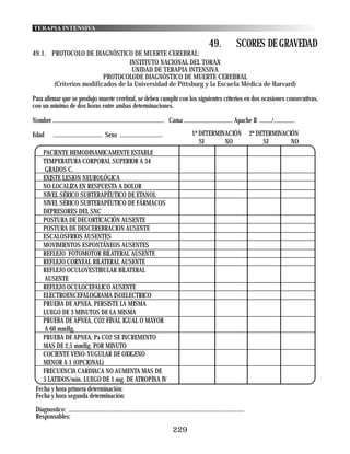 TERAPIA INTENSIVA

                                                                                                           49.              SCORES DE GRAVEDAD
49.1. PROTOCOLO DE DIAGNÓSTICO DE MUERTE CEREBRAL:
                                  INSTITUTO NACIONAL DEL TORAX
                                   UNIDAD DE TERAPIA INTENSIVA
                         PROTOCOLODE DIAGNÓSTICO DE MUERTE CEREBRAL
       (Criterios modificados de la Universidad de Pittsburg y la Escuela Médica de Harvard)

Para afirmar que se produjo muerte cerebral, se deben cumplir con los siguientes criterios en dos ocasiones consecutivas,
con un mínimo de dos horas entre ambas determinaciones.

Nombre ......................................................................... Cama ................................ Apache II ......../..............

Edad        ................................ Sexo ............................                  1ª DETERMINACIÓN                    2ª DETERMINACIÓN
                                                                                                   SI      NO                            SI       NO
    PACIENTE HEMODINAMICAMENTE ESTABLE
    TEMPERATURA CORPORAL SUPERIOR A 34
    GRADOS C.
    EXISTE LESION NEUROLÓGICA
    NO LOCALIZA EN RESPUESTA A DOLOR
    NIVEL SÉRICO SUBTERAPÉUTICO DE ETANOL
    NIVEL SÉRICO SUBTERAPÉUTICO DE FÁRMACOS
    DEPRESORES DEL SNC
    POSTURA DE DECORTICACIÓN AUSENTE
    POSTURA DE DESCEREBRACION AUSENTE
    ESCALOSFRIOS AUSENTES
    MOVIMIENTOS ESPONTÁNEOS AUSENTES
    REFLEJO FOTOMOTOR BILATERAL AUSENTE
    REFLEJO CORNEAL BILATERAL AUSENTE
    REFLEJO OCULOVESTIBULAR BILATERAL
    AUSENTE
    REFLEJO OCULOCEFALICO AUSENTE
    ELECTROENCEFALOGRAMA ISOELECTRICO
    PRUEBA DE APNEA, PERSISTE LA MISMA
    LUEGO DE 3 MINUTOS DE LA MISMA
    PRUEBA DE APNEA, CO2 FINAL IGUAL O MAYOR
    A 60 mmHg.
    PRUEBA DE APNEA, Pa CO2 SE INCREMENTO
    MAS DE 2,5 mmHg. POR MINUTO
    COCIENTE VENO-YUGULAR DE OXIGENO
    MENOR A 1 (OPCIONAL)
    FRECUENCIA CARDIACA NO AUMENTA MAS DE
    5 LATIDOS/min. LUEGO DE 1 mg. DE ATROPINA IV
 Fecha y hora primera determinación:
 Fecha y hora segunda determinación:

 Diagnostico: ...................................................................................................................
 Responsables:
                                                                                     229
 