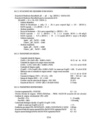 TERAPIA INTENSIVA

50.2.2. ECUACIONES DEL EQUILIBRIO ÁCIDO BÁSICO:

- Ecuación de Henderson-Hasselbalch: pH = pK + log ( [HCO3-] / 0,03 Pa CO2)
- Ecuación de Henderson-Hasselbalch para la concentración de H+:
      [H+](nM/l) = 24 x ( Pa CO2 / [ HCO3- ]).
      - Acidosis Metabólica:
      - Déficit de Bicarbonato ( mEq / l) = [0,5 x peso corporal (kg)] x (24 - [HCO3-]).
      - PaCO2 esperada = 1.5 x (HCO3) + 8 ± 2
      - Alcalosis metabólica:
      - Exceso de bicarbonato = [0.4 x peso corporal (kg) ] x ([HCO3-] – 24 )
      - PaCO2 esperada = 0,7 x [HCO3-] + 21 ± 1.5 (cuando HCO3 ≤ a 40 mEq/l)
      - PaCO2 esperada = 0.75 x [HCO3-] + 19 ± 7.5 (cuando [HCO3-] mayor a 40 mEq/l)
      - Acidosis respiratoria:
              Aguda _ pH /_ PaCO2 = 0.008
              Crónica _ pH/_ PaCO2 = 0.003
      - Alcalosis respiratoría:
              Aguda_ pH/ _ PaCO2 = 0,008
              Crónica _ pH/_ PaCO2 = 0,002

50.2.3. TRANSPORTE DE OXÍGENO:

     - Contenido Arterial de Oxigeno :
       (CaO2)= 1,39 x SaO2 x Hb + (0,0031 x PaO2 )                                18-21 ml de O2/dl
     - Contenido de oxígeno en la sangre venosa mezclada
       (CvO2) = (1.39 x SvO2 x Hb ) + (0,0031 x PvO2)                             14.5-15.5 ml de O2/dl
     - Contenido de Oxígeno capilar
       (CcapO2 = 1.39 x ScapO2 x Hb x ( 0,0031 x PaO2) (se asume que ScapO2 = 1.00) 21 ml de O2/dl
     - Diferencia entre el contenido de oxigeno arterial – sangre venosa mezclada
       (Ca-vO2)                                                                   3.5-5.5 ml de O2/dl
     - Consumo de Oxigeno ( VO2 ) = GC x (Ca – vO2)                               200 – 250 ml / min
     - Entrega de Oxigeno (DO2) = GC x CaO2                                       1000 ml / min
     - Cociente o tasa de extracción de Oxigeno = VO2 / DO2                       22-32%
     - Ecuación de Fick: GC = 10 VO2 / [Hb x 1.39 (SaO2-SvO2)]                    3-7 l/min

50.2.4. PARÁMETROS RESPIRATORIOS:

- Cociente respiratorio(CR) = VCO2/VO2                                        0,7 – 1.0
- Presión Alveolar de oxigeno (PAO2)=FiO2(Patm - PH20)- PaCO2/CR (ecuación del aire alveolar)
- Gradiente de oxigeno alveoloarterial : [P(A- a)O2]
      Para FiO2 = 21%                                                         5 – 25 mmHg
      Para FiO2 = 100%                                                        <150 mmHg
- Cortocircuito fisiologico (Qs/Qt)= (CcapO2)/ (CcapO2- CvO2),
       donde se asume que ScapO2 es de 1.0                                    <5%
- Ventilación por minuto (VE)= kVCO2/PaCO2 = (0.863 x VCO2)/[PaCO2 (1-Vd/Vt)] 4-6l/min.
- Ecuación de Bohr del espacio muerto(Vd/Vt)=(PaCO2-PCO2 espirtorio)/PaCO2    0,2 0,3
- Espacio muerto fisiologico(Vd/Vt)=(PaCO2-PCO2 espiratorio)/PaCO2            0,2 – 0,3


                                              234
 