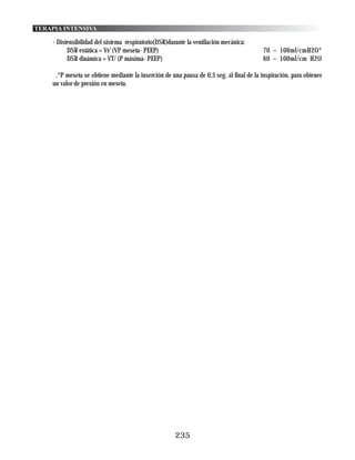 TERAPIA INTENSIVA

    - Distensibilidad del sistema respiratorio(DSR)durante la ventilación mecánica:
          DSR estática = Vt/ (VP meseta- PEEP)                                            70 – 100ml/cmH2O*
          DSR dinámica = VT/ (P máxima- PEEP)                                             60 – 100ml/cm H2O

     .*P meseta se obtiene mediante la inserción de una pausa de 0,3 seg. al final de la inspiración, para obtener
    un valor de presión en meseta.




                                                      235
 