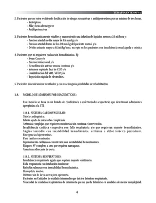 TERAPIA INTENSIVA

2. Pacientes que no esten recibiendo dosificación de drogas vasoactivas o antihipertensivos por un mínimo de tres horas.
            - Inotrópicos
            - Alfa y beta adrenérgicos
            - Antihipertensivos

3. Pacientes hemodinamicamente estables y manteniendo una infusión de líquidos menor a 25 ml/hora y:
            - Presión arterial media mayor de 65 mmHg y/o
            - Presion arterial dentro de los 10 mmHg del paciente normal y/o
            - Débito urinario mayor a 0,5ml/kg/hora, excepto en los pacientes con insuficiencia renal águda o crónica

4. Pacientes que no requieren evaluación hemodinámica. Ej:
            - Swan-Ganz y/o
            - Presión intracraneal y/o
            - Hemofiltración arterio-venosa continua y/o
            - Volumen espirado final de CO2 y/o
            - Cuantificacion del VO2, VCO2 y/o
            - Reposición rápida de electrolitos.

5. Pacientes mecánicamente ventilados y con casi ninguna posibilidad de rehabilitación.


1.8.    MODELO DE ADMISIÓN POR DIAGNÓSTICOS :

        Este modelo se basa en un listado de condiciones o enfermedades específicas que determinan admisiones
        apropiadas a la UTI.

        1.8.1. SISTEMA CARDIOVASCULAR:
        Shock cardiogénico.
        Infarto agudo de miocardio complicado.
        Arritmias complejas que requieren monitorización contínua e intervención.
        Insuficiencia cardiaca congestiva con falla respiratoria y/o que requieran soporte hemodinámico.
        Angina inestable con inestabilidad hemodinámica, arrítmias o dolor torácico persistente.
        Emergencias hipertensivas.
        Paro cardiaco reanimado.
        Taponamiento cardiaco o constricción con inestabilidad hemodinámica.
        Bloqueo AV completo u otro que requiera marcapaso.
        Aneurisma disecante de aorta.

        1.8.2. SISTEMA RESPIRATORIO:
        Insuficiencia respiratoria aguda que requiera soporte ventilatorio.
        Falla respiratoria con intubación inminente.
        Embolia pulmonar con inestabilidad hemodinámica.
        Hemoptisis masiva.
        Obstrucción de la vía aérea post operatoria.
        Pacientes en Unidades de cuidado intermedio que inicien deterioro respiratorio.
        Necesidad de cuidados respiratorios de enfermería que no pueda brindarse en unidades de menor complejidad.


                                                         4
 