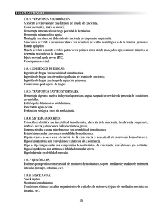 TERAPIA INTENSIVA

    1.8.3. TRASTORNOS NEUROLÓGICOS.
    Accidente Cerebrovascular con deterioro del estado de conciencia.
    Coma: metabólico, tóxico o anóxico.
    Hemorragia intracraneal con riesgo potencial de herniación.
    Hemorragia subaracnoidea aguda.
    Meningitis con alteración del estado de conciencia o compromiso respiratorio.
    Afecciones del SNC o neuromusculares con deterioro del estdo neurológico o de la función pulmonar.
    Estatus epiléptico.
    Muerte cerebral o muerte cerebral potencial en quienes estén siendo manejados agresivamente mientras se
    determina su condición de donante.
    Injuria cerebral aguda severa (TEC).
    Vasoespasmo cerebral.

    1.8.4. SOBREDOSIS DE DROGAS:
    Ingestión de drogas con inestabilidad hemodinámica.
    Ingestión de drogas con alteración significativa del estado de conciencia.
    Ingestión de drogas con riesgo de aspiración pulmonar.
    Convulsiones post ingesta de drogas.

    1.8.5. TRASTORNOS GASTROINTESTINALES.
    Hemorragia digestiva masiva incluyendo hipotensión, angina, sangrado incoercible o la presencia de condiciones
    co-mórbidas.
    Falla hepática fulminante o subfulminante.
    Pancreatitis aguda severa.
    Perforación esofágica con o sin mediastinitis.

    1.8.6. SISTEMA ENDOCRINO:
    Cetoacidosis diabética con inestabilidad hemodinámica, alteración de la conciencia, insuficiencia respiratoria,
    acidosis severa y alteraciones hidroelectrolíticas graves.
    Tormenta tiroidea o coma mixedematoso con inestabilidad hemodinámica.
    Estado hiperosmolar con coma o inestabilidad hemodinámica.
    Hipercalcemia severa con alteración de la conciencia y necesidad de monitoreo hemodinámico.
    Hipo o hipernatremia con convulsiones y alteración de la conciencia.
    Hipo o hipermagnesemia con compromiso hemodinámico, de conciencia, convulsiones y/o arrítmias.
    Hipo o hiperkalemia con arrítmias o debilidad muscular severa.
    Hipofosfatemia con debilidad muscular.

    1.8.7. QUIRÚRGICOS:
    Pacientes postoperados con necesidad de monitoreo hemodinámico, soporte ventilatorio y cuidado de enfermería
    intensivo (drenajes, ostomias, etc.).

    1.8.8. MISCELÁNEAS:
    Shock séptico
    Monitoreo hemodinámico
    Condiciones clínicas con altos requerimientos de cuidados de enfermería (ej.uso de ventilación mecánica no
    invasiva, etc.).


                                                       5
 
