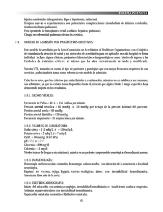 TERAPIA INTENSIVA

       Injurias ambientales (ahogamiento, hipo o hipertermia, radiación)
       Terapias nuevas o experimentales con potenciales complicaciones (trombolisis de infartos cerebrales,
       tromboembolismo pulmonar).
       Post operatorio de transplantes (renal, cardiaco, hepático, pulmonar).
       Cirugía en enfermedad pulmonar obstructiva crónica.

1.9.   MODELO DE ADMISIÓN POR PARÁMETROS OBJETIVOS :

       Este modelo desarrollado por la Joint Commisión on Acreditation of Healthcare Organizations, con el objetivo
       de estandarizar la atención de salud y los protocolos de acreditación para ser aplicados en cada hospital en forma
       individual incluye: signos clínicos, parámetros laboratoriales e imagenológicos como criterios de ingreso a las
       Unidades de cuidados críticos, el mismo que ha sido recientemente revisado y modificado.

       Nuestra UTI , tomando en cuenta el tipo de pacientes y patologías que con mayor frecuencia requieren de sus
       servicios, podría también tomar como referencia este modelo de admisión.

       Cabe hacer notar, que los criterios que serán listados a continuación, mientras no se establezca un consenso,
       son arbitrarios, ya que no existen datos disponibles hasta el presente que algún criterio o rango específico haya
       demostrado mejoría en los resultados.

       1.9.1. SIGNOS VITALES:

       Frecuencia de Pulso < 40 ó > 150 latidos por minuto.
       Presión arterial sistólica < 80 mmHg o 20 mmHg por debajo de la presión habitual del paciente.
       Presión arterial media < 60 mmHg.
       Presión arterial diastólica > 120 mmHg.
       Frecuencia respiratoria > 35 respiraciones por minuto.

       1.9.2. VALORES DE LABORATORIO:
       Sodio sérico < 110 mEq/L ó > 170 mEq/L
       Potasio sérico < 2 mEq/L ó > 7 mEq/L
       PaO2 < 50 mmHg (6.67 kPa)
       pH < 7.1 ó > 7.7
       Glucemia > 800 mg/dl
       Calcemia > 15 mg/dl
       Niveles tóxicos de drogas u otra substancia química en un paciente comprometido neurológica o hemodinamicamente.

       1.9.3. IMAGENOLOGÍA:
       Hemorragia cerebrovascular, contusión, hemorragia subaracnoidea con alteración de la conciencia o focalidad
       neurológica.
       Ruptura de víscera, vejiga, hígado, várices esofágicas, útero, con inestabilidad hemodinámica.
       Aneurisma disecante de la aorta.

       1.9.4. ELECTROCARDIOGRAFÍA:
       Infarto del miocardio con arrítmias complejas, inestabilidad hemodinámica o insuficiencia cardiaca congestiva.
       Arrítmias supraventriculares con inestabilidad hemodinámica.
       Taquicardia ventricular sostenida o fibrilación ventricular.

                                                          6
 