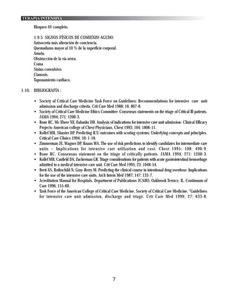 TERAPIA INTENSIVA

      Bloqueo AV completo.

      1.9.5. SIGNOS FÍSICOS DE COMIENZO AGUDO:
      Anisocoria más alteración de conciencia.
      Quemaduras mayor al 10 % de la superficie corporal.
      Anuria.
      Obstrucción de la vía aérea.
      Coma
      Status convulsivo.
      Cianosis.
      Taponamiento cardiaco.

1.10. BIBLIOGRAFÍA :

      • Society of Critical Care Medicine Task Force on Guidelines: Recommendations for intensive care unit
        admission and discharge criteria. Crit Care Med 1988; 16: 807-8.
      • Society of Critical Care Medicine Ethics Committee: Consensus statements on the triage of Critical Ill patients.
        JAMA 1994; 271: 1200-3.
      • Bone RC, Mc Elwee NE, Eubanks DH. Analysis of indications for intensive care unit admission- Clinical Efficacy
        Projects-American college of Chest Physicians. Chest 1993; 104: 1806-11.
      • Kollef MH, Shuster DP. Predicting ICU outcomes with scoring systems: Underlying concepts and principles.
        Critical Care Clinics 1994; 10: 1-18.
      • Zimmerman JE, Wagner DP, Knaus WA. The use of risk predictions to identify candidates for intermediate care
        units – Implications for intensive care utilization and cost. Chest 1995; 108: 490-9.
      • Bone RC. Consensus statement on the triage of critically patients. JAMA 1994; 271: 1200-3.
      • Kollef MH, Canfield DA, Zuckerman GR. Triage considerations for patients with acute gastrointestinal hemorrhage
        admitted to a medical intensive care unit. Crit Care Med 1995; 23: 1048-54.
      • Brett AS, Rothschild N, Gray-Rerry M. Predicting the clinical course in intentional drug overdose: Implications
        for the use of the intensive care units. Arch Intern Med 1987; 147: 133-7.
      • Acreditation Manual for Hospitals. Department of Publications JCAHO, Oakbrook Terrace, IL. Continuum of
        Care 1996; 155-60.
      • Task Force of the American College of Critical Care Medicine, Society of Critical Care Medicine. “Guidelines
        for intensive care unit admission, discharge and triage. Crit Care Med 1999; 27: 633-8.




                                                         7
 