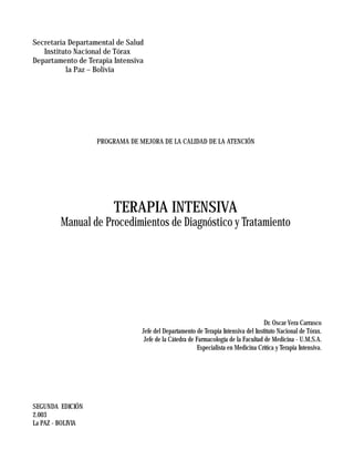 Secretaría Departamental de Salud
   Instituto Nacional de Tórax
Departamento de Terapia Intensiva
          la Paz – Bolivia




                   PROGRAMA DE MEJORA DE LA CALIDAD DE LA ATENCIÓN




                        TERAPIA INTENSIVA
        Manual de Procedimientos de Diagnóstico y Tratamiento




                                                                                   Dr. Oscar Vera Carrasco
                                Jefe del Departamento de Terapia Intensiva del Instituto Nacional de Tórax.
                                 Jefe de la Cátedra de Farmacología de la Facultad de Medicina - U.M.S.A.
                                                        Especialista en Medicina Crítica y Terapia Intensiva.




SEGUNDA EDICIÓN
2.003
La PAZ - BOLIVIA
                                             1
 