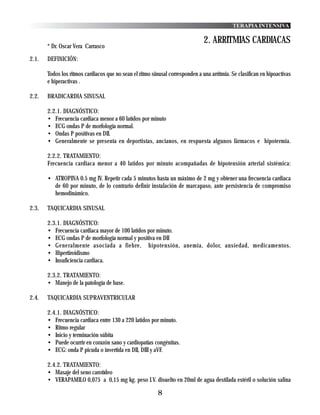 TERAPIA INTENSIVA

                                                                               2. ARRITMIAS CARDIACAS
       * Dr. Oscar Vera Carrasco

2.1.   DEFINICIÓN:

       Todos los ritmos cardiacos que no sean el ritmo sinusal corresponden a una arritmia. Se clasifican en hipoactivas
       e hiperactivas .

2.2.   BRADICARDIA SINUSAL

       2.2.1. DIAGNÓSTICO:
       • Frecuencia cardiaca menor a 60 latidos por minuto
       • ECG ondas P de morfología normal.
       • Ondas P positivas en DII.
       • Generalmente se presenta en deportistas, ancianos, en respuesta algunos fármacos e hipotermia.

       2.2.2. TRATAMIENTO:
       Frecuencia cardiaca menor a 40 latidos por minuto acompañadas de hipotensión arterial sistémica:

       • ATROPINA 0.5 mg IV. Repetir cada 5 minutos hasta un máximo de 2 mg y obtener una frecuencia cardiaca
         de 60 por minuto, de lo contrario definir instalación de marcapaso, ante persistencia de compromiso
         hemodinámico.

2.3.   TAQUICARDIA SINUSAL

       2.3.1. DIAGNÓSTICO:
       • Frecuencia cardiaca mayor de 100 latidos por minuto.
       • ECG ondas P de morfología normal y positiva en DII
       • Generalmente asociada a fiebre, hipotensión, anemia, dolor, ansiedad, medicamentos.
       • Hipertiroidismo
       • Insuficiencia cardiaca.

       2.3.2. TRATAMIENTO:
       • Manejo de la patología de base.

2.4.   TAQUICARDIA SUPRAVENTRICULAR

       2.4.1. DIAGNÓSTICO:
       • Frecuencia cardiaca entre 130 a 220 latidos por minuto.
       • Ritmo regular
       • Inicio y terminación súbita
       • Puede ocurrir en corazón sano y cardiopatías congénitas.
       • ECG: onda P picuda o invertida en DII, DIII y aVF.

       2.4.2. TRATAMIENTO:
       • Masaje del seno carotídeo
       • VERAPAMILO 0,075 a 0,15 mg kg. peso I.V. disuelto en 20ml de agua destilada estéril o solución salina

                                                          8
 