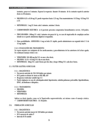 TERAPIA INTENSIVA

          isotónica, pasar en 3 minutos. Esperar la respuesta durante 10 minutos de lo contrario repetir la anterior
          dosis en 30 minutos.

       • DIGOXINA 0,25 a 0,50 mg I.V. puede requerirse hasta 1,25 mg. Para mantenimiento. 0.125mg- 0,25mg V.O.
         o I.V.

       • METOPROLOL 5 mg I.V. lento cada 5 minutos, máximo 3 dosis.

       • CARDIOVERSIÓN ELÉCTRICA si el paciente presenta compromiso hemodinámico severo, 150 joules.

       • PROCAINAMIDA 100mg I.V. cada 5 minutos sin pasar de 1g. en caso de taquicardia de complejos anchos
         (donde no se puede administrar digital ni verapamilo).

       • Otras posibilidades ADENOSINA 6 mg en bolo I.V. rápido, puede administrarse un segundo bolo I. V. de
         12 mg rápido.

       2.4.3. EVALUACIÓN DEL TRATAMIENTO:
       Se espera mejoría con cualquiera de los medicamentos y procedimientos de los anteriores de la fase aguda.
       Se continuará manejo crónico con :

       • VERAPAMILO 80-480 mg día V.O. en una o dos dosis.
       • DIGOXINA 0,125- 0,25mg V.O. día en una dosis.
       • METOPROLOL 50mg V.O. cada 6 horas por dos días y luego 100mg V.O. cada doce horas.

2.5. FLUTER (ALETEO) AURICULAR:

       2.5.1. DIAGNÓSTICO:
       • Frecuencia auricular de 250-350 latidos por minuto
       • ECG patrón en diente de sierra en DII, DIII, aVF
       • Respuesta ventricular variable tipo 2:1
       • Puede originarse en caso de valvulopatía mitral, hipertensión, embolia pulmonar, pericarditis, hipertiroidismo,
          EPOC, alcoholismo o idiopática.

       2.5.2. TRATAMIENTO:
       • DIGOXINA
       • VERAPAMILO
       • METOPROLOL

       Aplicar en dosis iguales como en la Taquicardia supraventricular, así mismo como el manejo crónico.
       • CARDIOVERSION ELECTRICA 25-50 joules

2.6.   FIBRILACIÓN AURICULAR

       2.6.1. DIAGNÓSTICO:
       • Frecuencia auricular mayor de 350 latidos por minuto
       • ECG ausencia de ondas P
       • Intervalo R-R variable
                                                          9
 