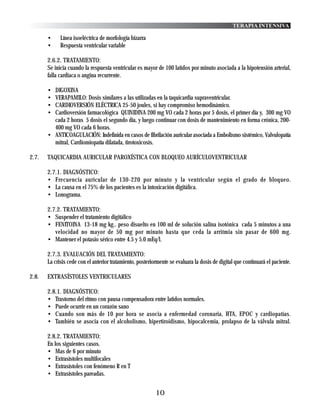 TERAPIA INTENSIVA

       •     Línea isoeléctrica de morfología bizarra
       •     Respuesta ventricular variable

       2.6.2. TRATAMIENTO:
       Se inicia cuando la respuesta ventricular es mayor de 100 latidos por minuto asociada a la hipotensión arterial,
       falla cardiaca o angina recurrente.

       • DIGOXINA
       • VERAPAMILO: Dosis similares a las utilizadas en la taquicardia supraventricular.
       • CARDIOVERSIÓN ELÉCTRICA 25-50 joules, si hay compromiso hemodinámico.
       • Cardioversión farmacológica QUINIDINA 200 mg VO cada 2 horas por 5 dosis, el primer día y, 300 mg VO
         cada 2 horas 5 dosis el segundo día, y luego continuar con dosis de mantenimiento en forma crónica, 200-
         400 mg VO cada 6 horas.
       • ANTICOAGULACIÓN: Indefinida en casos de fibrilación auricular asociada a Embolismo sistémico, Valvulopatía
         mitral, Cardiomiopatía dilatada, tirotoxicosis.

2.7.   TAQUICARDIA AURICULAR PAROXÍSTICA CON BLOQUEO AURÍCULOVENTRICULAR

       2.7.1. DIAGNÓSTICO:
       • Frecuencia auricular de 130-220 por minuto y la ventricular según el grado de bloqueo.
       • La causa en el 75% de los pacientes es la intoxicación digitálica.
       • Lonograma.

       2.7.2. TRATAMIENTO:
       • Suspender el tratamiento digitálico
       • FENITOINA 13-18 mg kg.. peso disuelto en 100 ml de solución salina isotónica cada 5 minutos a una
          velocidad no mayor de 50 mg por minuto hasta que ceda la arritmia sin pasar de 600 mg.
       • Mantener el potasio sérico entre 4.5 y 5.0 mEq/l.

       2.7.3. EVALUACIÓN DEL TRATAMIENTO:
       La crisis cede con el anterior tratamiento, posteriormente se evaluara la dosis de digital que continuará el paciente.

2.8.   EXTRASÍSTOLES VENTRICULARES

       2.8.1. DIAGNÓSTICO:
       • Trastorno del ritmo con pausa compensadora entre latidos normales.
       • Puede ocurrir en un corazón sano
       • Cuando son más de 10 por hora se asocia a enfermedad coronaria, HTA, EPOC y cardiopatías.
       • También se asocia con el alcoholismo, hipertiroidismo, hipocalcemia, prolapso de la válvula mitral.

       2.8.2. TRATAMIENTO:
       En los siguientes casos.
       • Mas de 6 por minuto
       • Extrasístoles multifocales
       • Extrasístoles con fenómeno R en T
       • Extrasístoles pareadas.


                                                           10
 