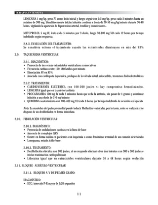 TERAPIA INTENSIVA

       LIDOCAINA 1 mg/kg. peso IV, como bolo inicial y luego seguir con 0.5 mg/kg. peso cada 5 minutos hasta un
       máximo de 300 mg. Simultáneamente iniciar infusión continua a dosis de 20-50 mcg/kg/minuto durante 36-48
       horas, vigilando la aparición de hipotensión arterial, temblor y convulsiones..

       METOPROLOL 5 mg IV, lento cada 5 minutos por 3 dosis, luego 50-100 mg VO cada 12 horas por tiempo
       indefinido según respuesta.

       2.8.3. EVALUACIÓN DEL TRATAMIENTO:
       Se considera exitoso el tratamiento cuando las extrasístoles disminuyen en más del 83%

2.9.   TAQUICARDIA VENTRICULAR

       2.9.1. DIAGNÓSTICO:
       • Presencia de tres o más extrasístoles ventriculares consecutivas
       • Frecuencia cardiaca entre 100-180 latidos por minuto
       • Disociación AV en 85%
       • Asociada con cardiopatía isquemica, prolapso de la válvula mitral, miocarditis, trastornos hidroelectrolíticos

       2.9.2. TRATAMIENTO:
       • CARDIOVERSIÓN ELÉCTRICA con 100-200 joules si hay compromiso hemodinámico.
       • LIDOCAINA igual que en la anterior arritmia
       • PROCAINAMIDA 100 mg IV cada 5 minutos hasta que ceda la arritmia, sin pasar de 1 gramo y continuar
          infusión a una dosis de 2-6 mg/minuto
       • QUINIDINA sostenimiento con 200-400 mg VO cada 6 horas por tiempo indefinido de acuerdo a respuesta.

       Nota: La maniobra del puño precordial puede inducir fibrilación ventricular, por lo tanto, solo se realizará si se
       dispone de un desfibrilador en forma inmediata.

2.10. FIBRILACIÓN VENTRICULAR

       2.10.1. DIAGNÓSTICO:
       • Presencia de ondulaciones caóticas en la línea de base
       • Ausencia de complejos QRS
       • Ocurre en forma súbita en pacientes con isquemia o como fenómeno terminal de un corazón deteriorado
       • Lonograma, estado ácido-base

       2.10.2. TRATAMIENTO:
       • Desfibrilación eléctrica con 200 joules, si no responde efectuar otros dos intentos con 300 a 360 joules e
          iniciar reanimación cardiopulmonar.
       • Lidocaína igual que en extrasístoles ventriculares durante 36 a 48 horas según evolución

2.11. BLOQUEO AURÍCULO-VENTRICULAR

       2.11.1. BLOQUEO A-V DE PRIMER GRADO:

       DIAGNÓSTICO:
       • ECG: intervalo P-R mayor de 0,20 segundos


                                                         11
 