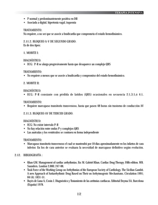 TERAPIA INTENSIVA

      • P normal y predominantemente positiva en DII
      • Asociada a digital, hipertonía vagal, isquemia

      TRATAMIENTO:
      No requiere, a no ser que se asocie a bradicardia que comprometa el estado hemodinámico.

      2.11.2. BLOQUEO A-V DE SEGUNDO GRADO:
      Es de dos tipos:

      1. MOBITZ I:

      DIAGNÓSTICO:
      • ECG: P-R se alarga progresivamente hasta que desaparece un complejo QRS

      TRATAMIENTO:
      • No requiere a menos que se asocie a bradicardia y compromiso del estado hemodinámico.

      2. MOBITZ II:

      DIAGNÓSTICO:
      • ECG: P-R constante con pérdida de latidos (QRS) ocasionales en secuencia 2:1,3:1,ó 4:1.

      TRATAMIENTO:
      • Requiere marcapaso transitorio transvenoso, hasta que pasen 48 horas sin trastorno de conducción AV

      2.11.3. BLOQUEO AV DE TERCER GRADO:

      DIAGNÓSTICO:
      • ECG: No existe intervalo P-R
      • No hay relación entre ondas P y complejos QRS
      • Las aurículas y los ventrículos se contraen en forma independiente

      TRATAMIENTO:
      • Marcapaso transitorio transvenoso el cual se mantendrá por 10 días aproximadamente en los infartos de cara
        inferior. En los de cara anterior se evaluara la necesidad de marcapaso definitivo según evolución.

2.12. BIBLIOGRAFÍA :

      • Khan GM. Management of cardiac arrhythmias. En: M. Gabriel Khan. Cardiac Drug Therapy. Fifth edition. WB.
        Saunders. London 2.000; 247-88.
      • Task Force of the Working Group on Arrhythmias of the European Society of Cardiology. The Sicilian Gambit.
        A new Approach of Antiarrhythmic Drug Based on Their on Arrhytmogenic Mechanisms. Circulation 1991;
        84 (4): 1831-51.
      • Bayés de Luna A, Cosín J. Diagnóstico y Tratamiento de las arritmias cardiacas. Editorial Doyma SA. Barcelona
        (España) 1978.


                                                       12
 