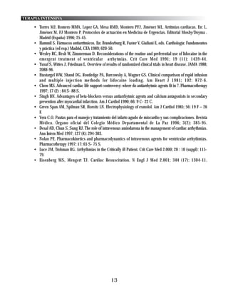 TERAPIA INTENSIVA

    • Torres MJ, Romero MMA, Lopez GA, Mesa RMD, Montero PFJ, Jiménez ML. Arrítmias cardiacas. En: L.
      Jiménez M, FJ Montero P. Protocolos de actuación en Medicina de Urgencias. Editorial Mosby/Doyma .
      Madrid (España) 1996; 25-45.
    • Hammil S. Fármacos antiarrítmicos. En: Branderburg R, Fuster V, Giuliani E, eds. Cardiología: Fundamentos
      y práctica (ed esp.) Madrid, CEA 1989; 620-50.
    • Wesley RC, Resh W, Zimmerman D. Reconsiderations of the routine and preferential use of lidocaine in the
      emergent treatment of ventricular arrhytmias. Crit Care Med 1991; 19 (11): 1439-44.
    • Yusuf S, Wittes J, Friedman L. Overview of results of randomized clinical trials in heart disease. JAMA 1988;
      2088-96.
    • Etastargel WW, Shand DG, Routledge PA, Barcowsky A, Wagner GS. Clinical comparison of rapid infusion
      and multiple injection methods for lidocaine loading. Am Heart J 1981; 102: 872-6.
    • Chow MS. Advanced cardiac life support controversy: where do antiarrhytmic agents fit in ?. Pharmacotherapy
      1997; 17 (2) : 84 S- 88 S.
    • Singh BN. Advantages of beta-blockers versus antiarrhytmic agents and calcium antagonists in secondary
      prevention after myocardial infarction. Am J Cardiol 1990; 66: 9 C- 22 C.
    • Green Span AM, Spilman SR, Horoitz LN. Electrophysiology of esmolol. Am J Cardiol 1985; 56: 19 F – 26
      F.
    • Vera C.O. Pautas para el manejo y tratamiento del infarto agudo de miocardio y sus complicaciones. Revista
      Médica. Órgano oficial del Colegio Médico Departamental de La Paz 1996; 3(2): 385-95.
    • Desal AD, Chun S, Sung RJ. The role of intravenous amiodarona in the management of cardiac arrhythmias.
      Ann Intern Med 1997; 127 (4): 294-303.
    • Nolan PE. Pharmacokinetics and pharmacodynamics of intravenous agents for ventricular arrhythmias.
      Pharmacotherapy 1997; 17: 65 S- 75 S.
    • Luce JM, Trohman RG. Arrhythmias in the Critically ill Patient. Crit Care Med 2.000; 28 : 10 (suppl): 115-
      79.
    • Eisenberg MS, Mengert TJ. Cardiac Resuscitation. N Engl J Med 2.001; 344 (17): 1304-11.




                                                     13
 