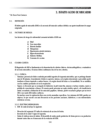 TERAPIA INTENSIVA

                                                                    3. INFARTO AGUDO DE MIOCARDIO
* Dr. Oscar Vera Carrasco


3.1.   DEFINICIÓN:

       El infarto agudo de miocardio (IAM) es la necrosis del músculo cardiaco debida a un aporte insuficiente de sangre
       oxigenada.

3.2.   FACTORES DE RIESGO:

       Los factores de riesgo de enfermedad coronaria incluido el IAM son

                            a)   Edad
                            b)   Sexo masculino
                            c)   Historia familiar
                            d)   Tabaquismo
                            e)   Hipertensión arterial sistémica
                            f)   Hipercolesterolemia
                            g)   Diabetes Mellitus
                            h)   Consumo de cocaína

3.3.   CUADRO CLINÍCO:

       El diagnóstico de IAM se fundamenta en la demostración de criterios clínicos, electrocardiográficos, o enzimáticos
       de necrosis miocárdica. Al menos deben confirmarse dos de los tres criterios.

       3.3.1. CLÍNICA:
       - Síntomas: presencia de dolor o molestia precordial sugestiva de isquemia miocárdica, que se prolonga durante
          más de 30 minutos. Generalmente el dolor es opresivo, intenso, en la región retroesternal, o precordial; puede
          irradiarse al brazo izquierdo o ambos brazos, a la región dorsal del tórax o a la mandíbula. No se modifica
          con los cambios posturales ni con la respiración.
       - Signos: es frecuente que se acompañe de diaforesis, la piel estará fría, náuseas o incluso vómitos, mareo o
          pérdida de conocimiento o disnea. El corazón puede presentar un soplo sistólico apical o de insuficiencia
          mitral, secundaria a disfunción de los músculos papilares. Además, puede escucharse galopes por un tercer
          (R3) o un cuarto (R4) ruidos cardiacos.
          En muchos casos la exploración física nos revela anomalías específicas. Los síntomas del IAM, pueden ser
          atípicos, lo que sucede con más frecuencia en los pacientes ancianos, diabéticos, o con enfermedades
          sistémicas severas.

       3.3.2. ELECTROCARDIOGRAMA:
       1. IAM de onda Q incluye lo siguiente:

       - Elevación del segmento ST: indica la existencia de un área de lesión.
       - Inversión de la onda T: signo de isquemia.
       - Ondas Q: indican áreas de infarto. El desarrollo de ondas puede producirse de forma precoz o no producirse
         durante varios días en el transcurso de la evolución del IAM.
                                                            14
 