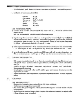 TERAPIA INTENSIVA

       2. EL IAM sin onda Q: puede observarse elevación o depresión del segmento ST e inversión del segmento T.

       3. Localización del infarto y anomalías del ECG:

                           - Anterior          V1- V4
                           - Anteroseptal      V1- V2
                           - Anterolateral     I, aVL, V4, V5, V6.
                           - Lateral           I, aVL
                           - Inferior          II, III, aVF
                           - Posterior         R>S en V1

       3.3.3. PRUEBAS ENZIMÁTICAS:
       a) Isoenzima MB de la creatina fosfoquinasa (CPK-MB): se eleva entre las 3 y 36 horas de comienzo de los
          síntomas del IAM.
          Debe estar incrementada dos veces por encima del valor normal absoluto.

       b) Troponinas específicas del músculo cardiaco: las pruebas para la troponina I (cTnI) y la troponina T (cTnT)
          específicas del músculo cardiaco son incluso más sensibles y específicas que las CPK-MB para lesión
          miocárdica. Los niveles séricos de cTnI y cTnT aumentan a las 3-12 horas del IAM, llegan al máximo a las
          24-48 horas y vuelven a los niveles basales a lo largo de 5-14 días.

       c) Enzima aspartato aminotransferasa (AST) : esta enzima anteriormente conocida como TGO se eleva entre las
          8 y 12 horas después del IAM, con un pico a las 24 y 36 horas y se mantiene hasta los 3 a 5 días.

       d) Lactato deshidrogenasa (LD): antes conocida como LDH, esta elevada en la mayoría de los pacientes con
          IAM, no obstante es menos sensible que la CPK, y esta elevada en muchos trastornos clínicos.

3.4.   EXAMENES COMPLEMENTARIOS:

       - ECG: debe practicarse diariamente, cada vez que el paciente presente dolor y después de posibles intervenciones.
       - Radiografía de tórax: se practica un estudio al ingreso. Ulteriores controles quedan a criterio de los médicos
         de la UTI.
       - Biometría y química sanguinea, hemograma, coagulograma, glucemia, NUS, creatininemia.
       - Gasometría arterial e ionograma.
       - Ecocardiografía: es recomendable realizar una ECO en la fase aguda. En determinadas circunstancias se precisa
         mayor número de estudios.
       - Estudios radioisotopicos, debe complementarse la gamagrafia con pirofosfato del 99mTc en caso de diagnóstico
         dudoso.

3.5.   TRATAMIENTO:

       3.5.1. MEDIDAS GENERALES:
       • Monitorización electrocardiográfica continua. Efectuar ECG completo al ingreso.
       • Canalizar una vía venosa preferentemente central.
       • Otras medidas: dieta, protección gástrica, sedación, tratamiento laxante y otros, de acuerdo al estado particular
          de cada paciente.
       • Movilización: es recomendable, en ausencia de complicaciones, iniciar movilización activa, a partir de las
          24 horas de ingreso (sentar en un sillón).

                                                          15
 