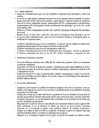 TERAPIA INTENSIVA

3.5.2. MEDICAMENTOS:
• Evaluar las contraindicaciones para el uso de trombolíticos, bloqueantes beta adrenérgicos y ácido acetil
   salicílico.
• En caso de no existir ninguna contraindicación para el uso de los anteriores fármacos tomando en cuenta el
   tiempo transcurrido desde el inicio de los síntomas, puede aplicarse el siguiente esquema de tratamiento.
   Antes de las 6 horas: angioplastía coronaria transpercutánea (ACTP), o estreptoquinasa o activador histico
   del plasminógeno (tPA), más heparina asociada a un bloqueante beta adrenérgico por vía IV y VO, y ácido
   acetil salicilico (AAS).
   Entre las 6 y 12 horas: estreptoquinasa asociada a AAS. A partir del 5 día agregar un bloqueante beta adrenérgico
   por vía oral.
   Después de las 12 horas: AAS; a partir del 5 día asociar un bloqueante beta adrenérgico por VO.
• En caso de existir contraindicaciones para el uso de los anteriores fármacos, el tratamiento puede ser
   modificado de la siguiente manera.

- Si hubiera contraindicación para el uso de trombolíticos en general, tratar de viabilizar la realización de
  angioplastia primaria hasta la 6ª hora después de iniciado el cuadro de IAM.
- Si hubiera contraindicación para el uso de estreptoquinasa, utilizar tPA.
- Si hubiera contraindicación para el uso de bloqueantes beta adrenérgicos, cancelar su utilización.
- Si hubiera contraindicación para el uso de AAS, utilizar ticlopidina o suspender su uso.

• Tratamientos en situaciones especiales.

- En caso de disfunción ventricular severa Killip (III y IV), la indicación prioritaria deberá ser la reperfusión
  coronaria por angioplastia.
- En pacientes con evidencia de disfunción ventricular y sin hipotensión arterial, utilizar inhibidores de la ECA.
- En pacientes con signos de reoclución coronaria no reutilizar estreptoquinasa, administrar de preferencia tPA
  o angioplastía de rescate.
- En pacientes mayores de 75 años, de preferencia debe utilizarse estreptoquinasa y evitarse el uso del tPA.
- En presencia de infartos sin onda Q (infartos "no Q"), debe evitarse el uso de bloqueante beta adrenérgicos,
  pudiendo utilizarse diltiazem.

• Uso de otros medicamentos:

- Analgésicos: puede repetirse las medidas de tratamiento analgésico del servicio de urgencias, como ser:
  Morfina u otro analgésico por vía I.V.,en caso necesario. La meperidina puede ser una alternativa a la morfina
  en pacientes con estado vagal.
- Nitroglicerina: siempre que se utilice debe hacerse en perfusión IV. Es de uso habitual en la mayoría de los
  pacientes por persistencia del dolor, hipertensión arterial o para reducir la precarga. La presión arterial debe
  controlarse estrictamente y el cese del tratamiento debe ser paulatino. No es necesario el uso de nitratos por
  vía oral o transdérmica posteriormente.
- Bloqueantes de los canales de calcio: no están indicados como tratamiento rutinario en la fase aguda de IAM.
  Debe considerarse el uso de diltiazem en infartos sin onda Q con buena función ventricular.
- Lidocaina: no se recomienda su empleo como profilaxis rutinaria de arritmias ventriculares.
- Atropina: no se utiliza de rutina en el IAM, no complicado. No obstante se aplica en el síndrome hipervagal
  transitorio del infarto inferior o secundario a la administración de opiáceos.
- Magnesio: no se recomienda su empleo en la fase aguda, a la vista de los resultados de estudios recientes.


                                                   16
 