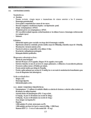 TERAPIA INTENSIVA

3.6.   CONTRAINDICACIONES:

       Tromboliticos:
       a) Absolutas
       - Trauma reciente, cirugía mayor o traumatismo de cráneo anterior a las 6 semanas.
       - Hemorragia gastrointestinal.
       - Ulcera péptica comprobada hace menos de tres meses.
       - Discrasia sanguínea o insuficiencia hepática con hipertensión portal.
       - Alergia (estreptoquinasa o APSAC)
       - Tratamiento previo con estreptoquinasa o APSAC.
       - AVC (con déficit residual) isquemia cerebral transitoria en los últimos 6 meses o hemorragia cerebrovascular
          (en cualquier época)
       - Embarazo.

       b) Relativas
       - Enfermedad orgánica grave asociada con riesgo alto de hemorragia o embolia.
       - Hipertensión arterial no controlada: presión sistólica mayor de 200mmHg o diastólica mayor de 110mmHg.
       - Menstruación o lactancia materna activa.
       - Punción de arteria no compresible en los últimos 14 días.
       - Resucitación cardiopulmonar prolongada.
       - Retinopatía diabética proliferativa.

       Bloqueantes adrenérgicos beta :
       - Historia de asma bronquial.
       - Intervalo PR mayor a 0.24 segundos, bloqueo AV de segundo y tercer grado.
       - Estertores húmedos en más de un tercio de campos pulmonares, o sibilancias a la auscultación pulmonar.
       - Frecuencia cardiaca menor a 50 latidos por minuto.
       - Presión arterial sistólica por debajo de 95mmHg .
       - Presión capilar pulmonar por encima de 24 mmHg (no es necesaria la monitorización hemodinámica para
          el uso de bloqueantes beta adrenérgicos).

       Acido acetilsalicílico:
       - Alergia a AAS
       - Hemorragia digestiva
       - Enfermedad péptica activa.

       3.6.1. DOSIS Y ESQUEMAS TERAPÉUTICAS:
       - Estreptoquinasa : 1.5 millones de unidades diluido en solución de dextrosa o solución salina isotónica en
          60 minutos (no utilizar heparina).
       - Activador histico del plasminogeno (tPA): 15 mg en bolo.
          0.75mg/kg. de peso en 30 minutos (no exceder de 50mg.)
          0.50mg/kg. de peso en 60 minutos (no exceder de 35mg.)
          (Usar siempre con heparina IV.)
       - Heparina:
          5.000 unidades IV en bolo, iniciar junto con tPA.
          1.000 unidades por hora (si el peso es mayor de 80kg.. 1.200U/hora).
          Mantener kTTP 1,5 – 2 veces el valor normal (60 – 85 seg.)
                                                       17
 