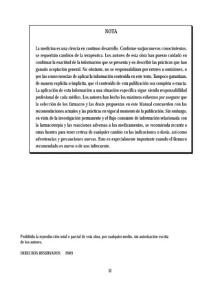 NOTA

          La medicina es una ciencia en continuo desarrollo. Conforme surjan nuevos conocimientos,
          se requerirán cambios de la terapéutica. Los autores de esta obra han puesto cuidado en
          confirmar la exactitud de la información que se presenta y en describir las prácticas que han
          ganado aceptación general. No obstante, no se responsabilizan por errores u omisiones, o
          por las consecuencias de aplicar la información contenida en este texto. Tampoco garantizan,
          de manera explícita o implícita, que el contenido de esta publicación sea completa o exacta.
          La aplicación de esta información a una situación específica sigue siendo responsabilidad
          profesional de cada médico. Los autores han hecho los máximos esfuerzos por asegurar que
          la selección de los fármacos y las dosis propuestas en este Manual concuerden con las
          recomendaciones actuales y las prácticas en vigor al momento de la publicación. Sin embargo,
          en vista de la investigación permanente y el flujo constante de información relacionada con
          la farmacoterpia y las reacciones adversas a los medicamentos, se recomienda recurrir a
          otras fuentes para tener certeza de cualquier cambio en las indicaciones o dosis, así como
          advertencias y precauciones nuevas. Esto es especialmente importante cuando el fármaco
          recomendado es nuevo o de uso infrecuente.




Prohibida la reproducción total o parcial de esta obra, por cualquier medio, sin autorización escrita
de los autores.

DERECHOS RESERVADOS           2003



                                                            II
 