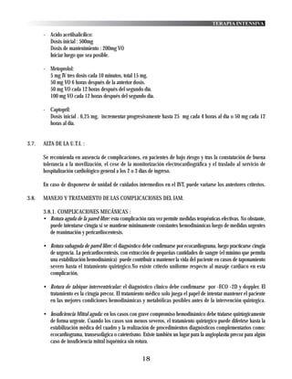 TERAPIA INTENSIVA

       - Acido acetilsalicílico:
         Dosis inicial : 500mg
         Dosis de mantenimiento : 200mg VO
         Iniciar luego que sea posible.

       - Metoprolol:
         5 mg IV tres dosis cada 10 minutos, total 15 mg.
         50 mg VO 6 horas después de la anterior dosis.
         50 mg VO cada 12 horas después del segundo día.
         100 mg VO cada 12 horas después del segundo día.

       - Captopril:
         Dosis inicial . 6,25 mg, incrementar progresivamente hasta 25 mg cada 4 horas al día o 50 mg cada 12
         horas al día.


3.7.   ALTA DE LA U.T.I. :

       Se recomienda en ausencia de complicaciones, en pacientes de bajo riesgo y tras la constatación de buena
       tolerancia a la movilización, el cese de la monitorización electrocardiográfica y el traslado al servicio de
       hospitalización cardiológico general a los 2 o 3 días de ingreso.

       En caso de disponerse de unidad de cuidados intermedios en el INT, puede variarse los anteriores criterios.

3.8.   MANEJO Y TRATAMIENTO DE LAS COMPLICACIONES DEL IAM.

       3.8.1. COMPLICACIONES MECÁNICAS :
       • Rotura aguda de la pared libre: esta complicación rara vez permite medidas terapéuticas efectivas. No obstante,
          puede intentarse cirugía si se mantiene minimamente constantes hemodinámicas luego de medidas urgentes
          de reanimación y pericardiocentesis.

       • Rotura subaguda de pared libre: el diagnóstico debe confirmarse por ecocardiograma, luego practicarse cirugía
         de urgencia. La pericardiocentesis, con extracción de pequeñas cantidades de sangre (el mínimo que permita
         una estabilización hemodinámica) puede contribuir a mantener la vida del paciente en casos de taponamiento
         severo hasta el tratamiento quirúrgico.No existe criterio uniforme respecto al masaje cardiaco en esta
         complicación.

       • Rotura de tabique interventricular: el diagnóstico clínico debe confirmarse por -ECO -2D y doppler. El
         tratamiento es la cirugía precoz. El tratamiento médico solo juega el papel de intentar mantener el paciente
         en las mejores condiciones hemodinámicas y metabólicas posibles antes de la intervención quirúrgica.

       • Insuficiencia Mitral aguda: en los casos con grave compromiso hemodinámico debe tratarse quirúrgicamente
         de forma urgente. Cuando los casos son menos severos, el tratamiento quirúrgico puede diferirse hasta la
         estabilización médica del cuadro y la realización de procedimientos diagnósticos complementarios como:
         ecocardiograma, transesofágica o cateterismo. Existe también un lugar para la angioplastía precoz para algún
         caso de insuficiencia mitral isquémica sin rotura.


                                                         18
 