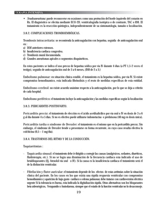 TERAPIA INTENSIVA

    • Seudoaneurisma: puede reconocerse en ocasiones como una protrución del borde izquierdo del corazón en
      Rx. El diagnóstico se efectúa mediante ECO-2D, ventriculografía isotópica o de contraste, TAC o RM. El
      tratamiento es la resección quirúrgica, independientemente de su sintomatología, tamaño o localización.

    3.8.2. COMPLICACIONES TROMBOEMBÓLICAS.

    Trombosis intracavitaria: se recomienda la anticoagulación con heparina, seguida de anticoagulación oral
    en :
    a) IAM anteriores extensos.
    b) Insuficiencia cardiaca congestiva.
    c) Trombosis mural documentada.
    d) Grandes aneurismas apicales o segmentos disquinéticos.

    En estos pacientes se indica el uso precoz de heparina sódica por vía IV durante 4 días (a PT 1,5-2 veces el
    testigo), seguido de anticoagulación oral de 3 a 6 meses, (INR de 2 a 3.)

    Embolismo pulmonar: en situación clínica estable, el tratamiento es la heparina sódica, por vía IV. Si existe
    compromiso hemodinamico, esta indicada fibrinolísis y el resto de medidas especificas de esta entidad.

    Embolismo cerebral: no existe acuerdo unánime respecto a la anticoagulación, por lo que se deja a criterio
    de cada hospital.

    Embolismo periférico: el tratamiento incluye la anticoagulación y las medidas específicas según la localización

    3.8.3. PERICARDITIS POSTINFARTO.

    Pericarditis precóz: el tratamiento de elección es el ácido acetilsalicílico por vía oral o IV en dosis de 3 a 6
    g al día durante 4 a 5 días. Si no es efectivo puede utilizarse indometacina o prednisona (40 mg en dosis única).

    Pericarditis tardía o síndrome de Dressler: el tratamiento es el mismo que en la pericarditis precoz. Sin
    embargo, el síndrome de Dressler tiende a presentarse en forma recurrente, en cuyo caso resulta efectiva la
    colchicina (0,5 – 1 mg/día).

    3.8.4. TRASTORNOS DEL RITMO Y DE LA CONDUCCIÓN.

    Taquiarritmias :

    - Taquicardia sinusal: el tratamiento debe ir dirigido a corregir las causas (analgésicos, sedantes, diuréticos,
      fluidoterapia, etc.). Si no se logra una disminución de la frecuencia cardiaca esta indicado el uso de
      betabloqueantes (Ej. Atenolol vía oral o IV). Si la causa es la insuficiencia cardiaca el tratamiento será el
      de la disfunción ventricular.

    - Fibrilación y fluter auricular: el tratamiento depende de los efectos de estas arritmias sobre la situación
      clínica del paciente. En los casos en los que exista una rápida respuesta ventricular con compromiso
      hemodinámico y aparición de bajo gasto cardiaco o edema pulmonar, debe tratarse con cardioversión eléctrica
      urgente Si la tolerancia es buena, esta indicada la digitalización rápida. Otras alternativas son los bloqueantes
      beta adrenérgicos, Verapamilo o Amiodarona, siempre que el estado de la función ventricular no lo desaconseje.
                                                       19
 