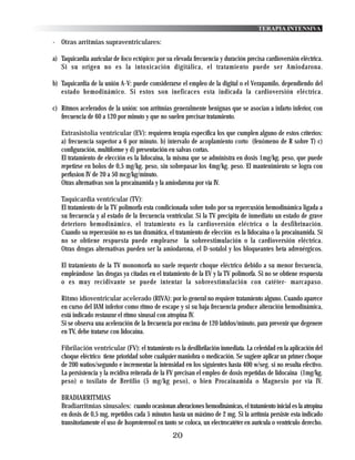TERAPIA INTENSIVA

- Otras arritmias supraventriculares:

a) Taquicardia auricular de foco ectópico: por su elevada frecuencia y duración precisa cardioversión eléctrica.
   Si su origen no es la intoxicación digitálica, el tratamiento puede ser Amiodarona.

b) Taquicardia de la unión A-V: puede considerarse el empleo de la digital o el Verapamilo, dependiendo del
   estado hemodinámico. Si estos son ineficaces esta indicada la cardioversión eléctrica.

c) Ritmos acelerados de la unión: son arritmias generalmente benignas que se asocian a infarto inferior, con
   frecuencia de 60 a 120 por minuto y que no suelen precisar tratamiento.

   Extrasistolia ventricular (EV): requieren terapia específica los que cumplen alguno de estos criterios:
   a) frecuencia superior a 6 por minuto. b) intervalo de acoplamiento corto (fenómeno de R sobre T) c)
   configuración, multiforme y d) presentación en salvas cortas.
   El tratamiento de elección es la lidocaina, la misma que se administra en dosis 1mg/kg. peso, que puede
   repetirse en bolos de 0,5 mg/kg. peso, sin sobrepasar los 4mg/kg. peso. El mantenimiento se logra con
   perfusion IV de 20 a 50 mcg/kg/minuto.
   Otras alternativas son la procainamida y la amiodarona por vía IV.

   Taquicardia ventricular (TV):
   El tratamiento de la TV polimorfa esta condicionada sobre todo por su repercusión hemodinámica ligada a
   su frecuencia y al estado de la frecuencia ventricular. Si la TV precipita de inmediato un estado de grave
   deterioro hemodinámico, el tratamiento es la cardioversión eléctrica o la desfibrinación.
   Cuando su repercusión no es tan dramática, el tratamiento de elección es la lidocaina o la procainamida. Si
   no se obtiene respuesta puede emplearse la sobreestimulación o la cardioversión eléctrica.
   Otras drogas alternativas pueden ser la amiodarona, el D-sotalol y los bloqueantes beta adrenérgicos.

   El tratamiento de la TV monomorfa no suele requerir choque eléctrico debido a su menor frecuencia,
   empleándose las drogas ya citadas en el tratamiento de la EV y la TV polimorfa. Si no se obtiene respuesta
   o es muy recidivante se puede intentar la sobreestimulación con catéter- marcapaso.

   Ritmo idioventricular acelerado (RIVA): por lo general no requiere tratamiento alguno. Cuando aparece
   en curso del IAM inferior como ritmo de escape y si su baja frecuencia produce alteración hemodinámica,
   está indicado restaurar el ritmo sinusal con atropina IV.
   Si se observa una aceleración de la frecuencia por encima de 120 latidos/minuto, para prevenir que degenere
   en TV, debe tratarse con lidocaina.

   Fibrilación ventricular (FV): el tratamiento es la desfibrilación inmediata. La celeridad en la aplicación del
   choque eléctrico tiene prioridad sobre cualquier maniobra o medicación. Se sugiere aplicar un primer choque
   de 200 watios/segundo e incrementar la intensidad en los siguientes hasta 400 w/seg. si no resulta efectivo.
   La persistencia y la recidiva reiterada de la FV precisan el empleo de dosis repetidas de lidocaina (1mg/kg.
   peso) o tosilato de Bretilio (5 mg/kg peso), o bien Procainamida o Magnesio por vía IV.

   BRADIARRITMIAS
   Bradiarritmias sinusales: cuando ocasionan alteraciones hemodinámicas, el tratamiento inicial es la atropina
   en dosis de 0,5 mg, repetidos cada 5 minutos hasta un máximo de 2 mg. Si la arritmia persiste esta indicado
   transitoriamente el uso de Isoproterenol en tanto se coloca, un electrocatéter en aurícula o ventrículo derecho.
                                                  20
 