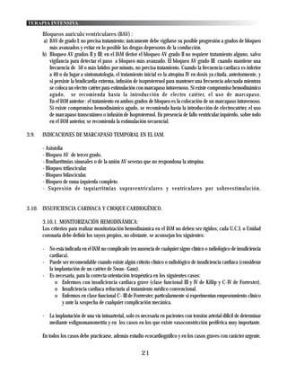 TERAPIA INTENSIVA

       Bloqueos aurículo ventriculares (BAV) :
        a) BAV de grado I: no precisa tratamiento; únicamente debe vigilarse su posible progresión a grados de bloqueo
           más avanzados y evitar en lo posible las drogas depresoras de la conducción.
       b) Bloqueo AV grados II y III: en el IAM iferior el bloqueo AV grado II no requiere tratamiento alguno, salvo
           vigilancia para detectar el paso a bloqueo más avanzado. El bloqueo AV grado III cuando mantiene una
           frecuencia de 50 o más latidos por minuto, no precisa tratamiento. Cuando la frecuencia cardiaca es inferior
           a 40 o da lugar a sintomatología, el tratamiento inicial es la atropina IV en dosis ya citada, anteriormente, y
           si persiste la bradicardia extrema, infusión de isoproterenol para mantener una frecuencia adecuada mientras
           se coloca un electro catéter para estimulación con marcapaso intravenoso. Si existe compromiso hemodinámico
           agudo, se recomienda hasta la introducción de electro catéter, el uso de marcapaso.
           En el IAM anterior : el tratamiento en ambos grados de bloqueo es la colocación de un marcapaso intravenoso.
           Si existe compromiso hemodinámico agudo, se recomienda hasta la introducción de electrocatéter, el uso
           de marcapaso transcutáneo o infusión de Isoproterenol. En presencia de fallo ventricular izquierdo, sobre todo
           en el IAM anterior, se recomienda la estimulación secuencial.

3.9.   INDICACIONES DE MARCAPASO TEMPORAL EN EL IAM.

       - Asistolia
       - Bloqueo AV de tercer grado.
       - Bradiarritmias sinusales o de la unión AV severas que no respondona la atropina.
       - Bloqueo trifascicular.
       - Bloqueo bifascicular.
       - Bloqueo de rama izquierda completo.
       - Supresión de taquiarritmias supraventriculares y ventriculares por sobreestimulación.


3.10. INSUFICIENCIA CARDIACA Y CHOQUE CARDIOGÉNICO.

       3.10.1. MONITORIZACIÓN HEMODINÁMICA:
       Los criterios para realizar monitorización hemodinámica en el IAM no deben ser rígidos; cada U.C.I. o Unidad
       coronaria debe definir los suyos propios, no obstante, se aconsejan los siguientes:

       - No esta indicada en el IAM no complicado (en ausencia de cualquier signo clínico o radiológico de insuficiencia
         cardiaca).
       - Puede ser recomendable cuando existe algún criterio clínico o radiológico de insuficiencia cardiaca (considerar
         la implantación de un catéter de Swan- Ganz).
       - Es necesaria, para la correcta orientación terapéutica en los siguientes casos:
             o Enfermos con insuficiencia cardiaca grave (clase funcional III y IV de Killip y C-IV de Forrester).
             o Insuficiencia cardiaca refractaria al tratamiento médico convencional.
             o Enfermos en clase funcional C- III de Forrrester; particularmente si experimentan empeoramiento clínico
               y ante la sospecha de cualquier complicación mecánica.

       - La implantación de una vía intraarterial, solo es necesaria en pacientes con tensión arterial difícil de determinar
         mediante esfignomanometria y en los casos en los que existe vasoconstricción periférica muy importante.

       En todos los casos debe practicarse, además estudio ecocardiográfico y en los casos graves con carácter urgente.


                                                            21
 