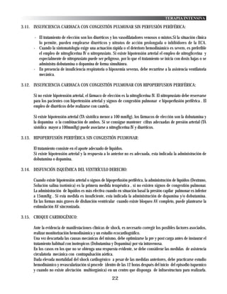 TERAPIA INTENSIVA

3.11. INSUFICIENCIA CARDIACA CON CONGESTIÓN PULMONAR SIN PERFUSIÓN PERÍFÉRICA:

      - El tratamiento de elección son los diuréticos y los vasodilatadores venosos o mixtos.Si la situación clínica
        lo permite, pueden emplearse diuréticos y nitratos de acción prolongada o inhibidores de la ECA.
     - Cuando la sintomatología exige una actuación rápida o el deterioro hemodinámico es severo, es preferible
        el empleo de nitroglicerina IV o nitroprusiato. Si existe hipotensión arterial el empleo de nitroglicerina y
        especialmente de nitroprusiato puede ser peligroso, por lo que el tratamiento se inicia con dosis bajas o se
        administra dobutamina o dopamina de forma simultánea.
     - En presencia de insuficiencia respiratoria o hipoxemia severas, debe recurrirse a la asistencia ventilatoria
        mecánica.

3.12. INSUFICIENCIA CARDIACA CON CONGESTIÓN PULMONAR CON HIPOPERFUSION PERIFÉRICA:

     Si no existe hipotensión arterial, el fármaco de elección es la nitroglicerina IV. El nitroprusiato debe reservarse
     para los pacientes con hipertensión arterial y signos de congestión pulmonar e hipoperfusión periférica . El
     empleo de diuréticos debe realizarse con cautela.

     Si existe hipotensión arterial (TA sistólica menor a 100 mmHg), los fármacos de elección son la dobutamina y
     la dopamina o la combinación de ambos. Si se consigue mantener cifras adecuadas de presión arterial (TA
     sistólica mayor a 100mmHg) puede asociarse a nitroglicerina IV y diuréticos.

3.13. HIPOPERFUSIÓN PERIFÉRICA SIN CONGESTIÓN PULMONAR:

     El tratamiento consiste en el aporte adecuado de líquidos.
     Si existe hipotensión arterial y la respuesta a lo anterior no es adecuada, esta indicada la administración de
     dobutamina o dopamina.

3.14. DISFUNCIÓN ISQUÉMICA DEL VENTRÍCULO DERECHO:

     Cuando existe hipotensión arterial o signos de hipoperfusión periférica, la administración de líquidos (Dextrano,
     Solución salina isotónica) es la primera medida terapéutica , si no existen signos de congestión pulmonar.
     La administración de líquidos es más efectiva cuando en situación basal la presión capilar pulmonar es inferior
     a 15mmHg . Si esta medida es insuficiente, esta indicada la administración de dopamina y/o dobutamina.
     En las formas más graves de disfunción ventricular cuando existe bloqueo AV completo, puede plantearse la
     estimulación AV sincronizada.

3.15. CHOQUE CARDIOGÉNICO:

     Ante la evidencia de manifestaciones clínicas de shock, es necesario corregir los posibles factores asociados,
     realizar monitorización hemodinámica y un estudio ecocardiográfico.
     Una vez descartada las causas mecánicas del mismo, debe optimizarse la pre y post carga antes de instaurar el
     tratamiento habitual con inotropicos (Dobutamina y Dopamina) por vía intravenosa.
     En los casos en los que no se obtenga una respuesta evidente, se debe considerar las medidas de asistencia
     circulatoria mecánica con contrapulsación aórtica.
     Dada elevada mortalidad del shock cardiogénico a pesar de las medidas anteriores, debe practicarse estudio
     hemodinámico y revascularización si procede (dentro de las 12 horas después del inicio del episodio isquemico
     y cuando no existe afectación multiorgánica) en un centro que disponga de infraestructura para realizarla.
                                                         22
 