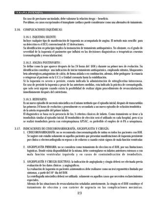 TERAPIA INTENSIVA

        En caso de precisarse un traslado, debe valorarse la relación riesgo – beneficio.
        Por último, en casos excepcionales el transplante cardiaco puede considerarse como una alternativa de tratamiento.

3.16. COMPLICACIONES ISQUÉMICAS:

        3.16.1. ISQUEMIA SILENTE:
        Incluye cualquier tipo de manifestación de isquemia no acompañada de angina. El método más sencillo para
        su detección es el ECG convencional de 12 derivaciones.
        Su identificación en principio implica la instauración de tratamiento antiisquémico. No obstante, es el grado de
        severidad de la isquemia el parámetro que influirá en las decisiones diagnósticas o terapéuticas cruentas
        (coronariografía y revascularización).

        3.16.2. ANGINA POSTINFARTO :
        Se define como la que aparece después de las 24 horas del IAM y durante su primer mes de evolución. Su
        identificación constituye una indicación de iniciar tratamiento antiisquémico, empleando nitratos, bloqueantes
        beta adrenérgicos,antagonistas de calcio, de forma aislada o en combinación, además, debe prologarse la estancia
        o reingresar al paciente en la U.C.I. o Unidad coronaria hasta la estabilización.
        Si la isquemia es severa o persiste, estaría indicada la administración de nitroglicerina intravenosa.
        En caso de persistir la isquemia a pesar de las anteriores medidas, esta indicado la práctica de coronariografía,
        que solo será urgente cuando exista la posibilidad de realizar algún procedimiento de revascularización
        inmediatamente después del cateterismo.

        3.16.3. REINFARTO:
        Es un nuevo episodio de necrosis miocárdica en el mismo territorio que el episodio inicial, después de transcurridas
        las primeras 24 horas de evolución y generalmente es secundario a un nuevo episodio de oclusión trombótica
        de la arteria responsable del primer infarto.
        El diagnóstico se basa en la presencia de los 3 criterios clásicos de infarto. Como tratamiento se tiene a la
        trombolisis similar al episodio inicial. El trombolitico de elección será el utilizado en cada hospital, pero si ya
        se realizó trombolísis previa con estreptoquinasa APSAC, es preferible el empleo de rt-PA o uroquinasa.

3.17. INDICACIONES DE CINECORONARIOGRAFÍA, ANGIOPLASTIA Y CIRUGÍA:
      1. CINECORONARIOGRAFÍA: no se recomienda cinecoronariografia de rutina en todos los pacientes con IAM.
         Se sugiere este estudio solamente en aquellos pacientes que presentan manifestaciones de isquemia persistente
         por clínica o electrocardiografía en reposo o de esfuerzo o cuando existe signos de mala función ventricular.

        2. ANGIOPLASTIA PRIMARIA: no se considera como tratamiento de elección en el IAM, por sus limitaciones
           logísticas. Donde exista disponibilidad de la misma, debe contemplarse en infartos anteriores extensos o con
           mala función ventricular izquierda y en casos de contraindicación de trombolisis.

        3. ANGIOPLASTÍA Y CIRUGIA ELECTIVAS: la indicación de angioplastía y cirugía deberá ser efectuada previa
           evaluación de los datos clínicos y angiográficos.
           La evaluación de isquemia en pacientes asintomáticos debe realizarse como un test ergométrico limitado por
           síntomas, a partir del 10° día del IAM.
           La centellografía miocárdica deberá ser utilizada solamente en aquellos casos que necesiten esclarecimientos
           especiales.
           Además de las situaciones de revascularización señaladas anteriormente, la cirugía en el IAM constituye el
           tratamiento de elección y con carácter de urgencia en las complicaciones mecánicas.
                                                            23
 