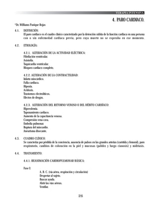 TERAPIA INTENSIVA

                                                                                          4. PARO CARDIACO.
*Dr. Williams Panique Rojas
4.1.   DEFINICIÓN:
       El paro cardiaco es el cuadro clínico caracterizado por la detención súbita de la función cardiaca en una persona
       con o sin enfermedad cardiaca previa, pero cuya muerte no se esperaba en ese momento.

4.2.   ETIOLOGÍA:

       4.2.1. ALTERACIÓN DE LA ACTIVIDAD ELÉCTRICA:
       Fibrilación ventricular.
       Asistolia.
       Taquicardia ventricular.
       Bloqueo cardíaco completo.

       4.2.2. ALTERACIÓN DE LA CONTRACTILIDAD:
       Infarto miocárdico.
       Falla cardiaca.
       Hipoxia.
       Acidosis.
       Trastornos electrolíticos.
       Efectos de drogas.

       4.2.3. ALTERACIÓN DEL RETORNO VENOSO O DEL DÉBITO CARDÍACO:
       Hipovolemia.
       Taponamiento cardíaco.
       Aumento de la capacitancia venosa.
       Compresión vena cava.
       Embolia pulmonar.
       Ruptura del miocardio.
       Aneurisma disecante.

4.3.   CUADRO CLÍNICO:
       Se caracteriza por pérdida de la conciencia, ausencia de pulsos en las grandes arterias (carótida y femoral), paro
       respiratorio, cambios de coloración en la piel y mucosas (palidez y luego cianosis) y midriasis.

4.4.   TRATAMIENTO:

       4.4.1. REANIMACIÓN CARDIOPULMONAR BÁSICA:

       Fase I:
                      A. B. C. (vía aérea, respiración y circulación)
                      Despertar al sujeto.
                      Buscar ayuda.
                      Abrir las vías aéreas.
                      Ventilar.

                                                           26
 