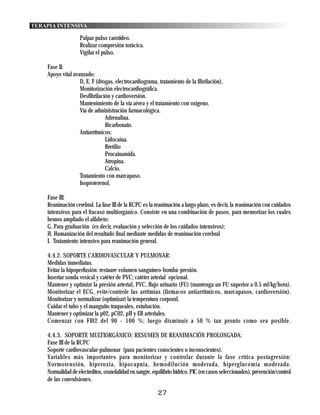 TERAPIA INTENSIVA

                   Palpar pulso carotídeo.
                   Realizar compresión torácica.
                   Vigilar el pulso.

    Fase II:
    Apoyo vital avanzado:
                   D, E, F (drogas, electrocardiograma, tratamiento de la fibrilación).
                   Monitorización electrocardiográfica.
                   Desfibrilación y cardioversión.
                   Mantenimiento de la vía aérea y el tratamiento con oxígeno.
                   Vía de administración farmacológica.
                               Adrenalina.
                               Bicarbonato.
                   Antiarrítmicos:
                               Lidocaina.
                               Bretilio
                               Procainamida.
                               Atropina.
                               Calcio.
                   Tratamiento con marcapaso.
                   Isoproterenol.

    Fase III:
    Reanimación cerebral. La fase III de la RCPC es la reanimación a largo plazo, es decir, la reanimación con cuidados
    intensivos para el fracaso multiorgánico. Consiste en una combinación de pasos, para memorizar los cuales
    hemos ampliado el alfabeto:
    G. Para graduación (es decir, evaluación y selección de los cuidados intensivos);
    H. Humanización del resultado final mediante medidas de reanimación cerebral
    I. Tratamiento intensivo para reanimación general.

    4.4.2. SOPORTE CARDIOVASCULAR Y PULMONAR:
    Medidas inmediatas.
    Evitar la hipoperfusión: restaure volumen sanguíneo-bomba-presión.
    Insertar sonda vesical y catéter de PVC; catéter arterial opcional.
    Mantener y optimizr la presión arterial, PVC, flujo urinario (FU) (mantenga un FU superior a 0.5 ml/kg/hora).
    Monitorizar el ECG, evite/controle las arritmias (fármacos antiarrítmicos, marcapasos, cardioversión).
    Monitorizar y normalizar (optimizar) la temperatura corporal.
    Cuidar el tubo y el manguito traqueales, extubación.
    Mantener y optimizar la p02, pC02, pH y EB arteriales.
    Comenzar con FI02 del 90 - 100 %; luego disminuir a 50 % tan pronto como sea posible.

    4.4.3. SOPORTE MULTIORGÁNICO: RESUMEN DE REANIMACIÓN PROLONGADA:
    Fase III de la RCPC
    Soporte cardiovascular-pulmonar (para pacientes conscientes o inconscientes).
    Variables más importantes para monitorizar y controlar durante la fase crítica postagresión:
    Normotensión, hiperoxia, hipocapnia, hemodilución moderada, hiperglucemia moderada.
    Normalidad de electrolitos, osmolalidad en sangre, equilibrio hídrico. PIC (en casos seleccionados), prevención/control
    de las convulsiones.

                                                         27
 
