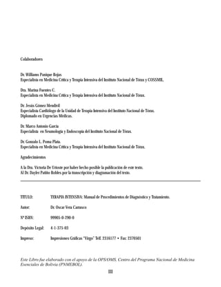 Colaboradores


Dr. Williams Panique Rojas
Especialista en Medicina Crítica y Terapia Intensiva del Instituto Nacional de Tórax y COSSMIL.

Dra. Marina Fuentes C.
Especialista en Medicina Crítica y Terapia Intensiva del Instituto Nacional de Tórax.

Dr. Jesús Gómez Mendívil
Especialista Cardiólogo de la Unidad de Terapia Intensiva del Instituto Nacional de Tórax.
Diplomado en Urgencias Médicas.

Dr. Marco Antonio García
Especialista en Neumología y Endoscopía del Instituto Nacional de Tórax.

Dr. Gonzalo L. Poma Plata.
Especialista en Medicina Crítica y Terapia Intensiva del Instituto Nacional de Tórax.

Agradecimientos

A la Dra. Victoria De Urioste por haber hecho posible la publicación de este texto.
Al Dr. Dayler Patiño Robles por la transcripción y diagramación del texto.




TITULO:             TERAPIA INTENSIVA: Manual de Procedimientos de Diagnóstico y Tratamiento.

Autor:              Dr. Oscar Vera Carrasco

Nº ISBN:            99905-0-290-0

Depósito Legal:     4-1-375-03

Impreso:            Impresiones Gráficas “Virgo” Telf. 2316177 • Fax: 2370501



Este Libro fue elaborado con el apoyo de la OPS/OMS, Centro del Programa Nacional de Medicina
Esenciales de Bolivia (PNMEBOL).
                                                           III
 