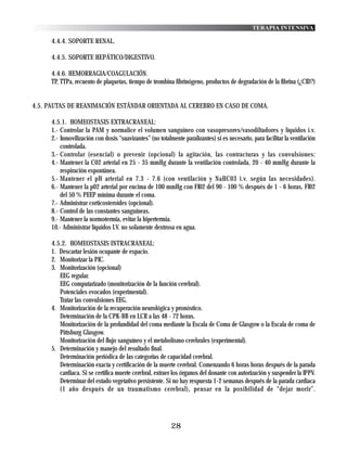TERAPIA INTENSIVA

     4.4.4. SOPORTE RENAL.

     4.4.5. SOPORTE HEPÁTICO/DIGESTIVO.

     4.4.6. HEMORRAGIA/COAGULACIÓN.
     TP, TTPa, recuento de plaquetas, tiempo de trombina fibrinógeno, productos de degradación de la fibrina (¿CID?)


4.5. PAUTAS DE REANIMACIÓN ESTÁNDAR ORIENTADA AL CEREBRO EN CASO DE COMA.

     4.5.1. HOMEOSTASIS EXTRACRANEAL:
     1.- Controlar la PAM y normalice el volumen sanguíneo con vasopresores/vasodiltadores y líquidos i.v.
     2.- Inmovilización con dosis “suavizantes” (no totalmente paralizantes) si es necesario, para facilitar la ventilación
         controlada.
     3.- Controlar (esencial) o prevenir (opcional) la agitación, las contracturas y las convulsiones:
     4.- Mantener la C02 arterial en 25 - 35 mmHg durante la ventilación controlada, 20 - 40 mmHg durante la
         respiración espontánea.
     5.- Mantener el pH arterial en 7.3 - 7.6 (con ventilación y NaHC03 i.v. según las necesidades).
     6.- Mantener la p02 arterial por encima de 100 mmHg con FI02 del 90 - 100 % después de 1 - 6 horas, FI02
         del 50 % PEEP mínima durante el coma.
     7.- Administrar corticosteroides (opcional).
     8.- Control de las constantes sanguíneas.
     9.- Mantener la normotermia, evitar la hipertermia.
     10.- Administrar líquidos I.V. no solamente dextrosa en agua.

     4.5.2. HOMEOSTASIS INTRACRANEAL:
     1. Descartar lesión ocupante de espacio.
     2. Monitorizar la PIC.
     3. Monitorización (opcional)
        EEG regular.
        EEG computarizado (monitorización de la función cerebral).
        Potenciales evocados (experimental).
        Tratar las convulsiones EEG.
     4. Monitorización de la recuperación neurológica y pronóstico.
        Determinación de la CPK-BB en LCR a las 48 - 72 horas.
        Monitorización de la profundidad del coma mediante la Escala de Coma de Glasgow o la Escala de coma de
        Pittsburg Glasgow.
        Monitorización del flujo sanguíneo y el metabolismo cerebrales (experimental).
     5. Determinación y manejo del resultado final.
        Determinación periódica de las categorías de capacidad cerebral.
        Determinación exacta y certificación de la muerte cerebral. Comenzando 6 horas horas después de la parada
        cardiaca. Si se certifica muerte cerebral, extraer los órganos del donante con autorización y suspender la IPPV.
        Determinar del estado vegetativo persistente. Si no hay respuesta 1-2 semanas después de la parada cardiaca
        (1 año después de un traumatismo cerebral), pensar en la posibilidad de “dejar morir”.




                                                          28
 