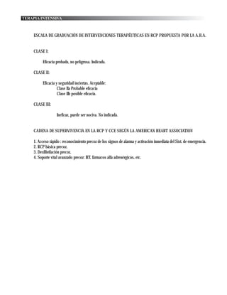 TERAPIA INTENSIVA



     ESCALA DE GRADUACIÓN DE INTERVENCIONES TERAPÉUTICAS EN RCP PROPUESTA POR LA A.H.A.


     CLASE I:

          Eficacia probada, no peligrosa. Indicada.

     CLASE II:

          Eficacia y seguridad inciertas. Aceptable:
                    Clase IIa Probable eficacia
                    Clase IIb posible eficacia.

     CLASE III:

                   Ineficaz, puede ser nociva. No indicada.


     CADENA DE SUPERVIVENCIA EN LA RCP Y CCE SEGÚN LA AMERICAN HEART ASSOCIATION

     1. Acceso rápido : reconocimiento precoz de los signos de alarma y activación inmediata del Sist. de emergencia.
     2. RCP básica precoz.
     3. Desfibrilación precoz.
     4. Soporte vital avanzado precoz: IET, fármacos alfa adrenérgicos, etc.
 