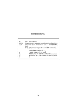 FICHA BIBLIOGRÁFICA



Bo      Vera Carrasco, Oscar
WB300   Terapia intensiva: Manual de procedimientos de diagnóstico y
C331t   tratamiento./ Oscar Vera Carrasco.- 2ed. La Paz: OPS/OMS,
        2003.
        237p. - (Programa de mejora de la calidad de la atención)

I.             TERAPIA INTENSIVA^sdiag
II.            TERAPIA INTENSIVA^sterap
III.           UNIDADES DE TERAPIA INTENSIVA^snormas
IV.            CALIDAD DE LA ATENCION DE SALUD^stend
V.             t.




                              IV
 