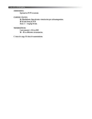 TERAPIA INTENSIVA

    AMIODARONA:
          Opcional en FV/TV recurrente.

    CLORURO CÁLCICO:
          IIa: Hiperkalemia, hipocalcemia e intoxicación por calcioantagonistas.
          III: En toda forma de PCR
          Dosis: 2 – 4 mg/kg/10 min.

    TROMBOLÍTICOS:
          I: precozmente (< 6 h) en IAM
          IIa – III: en diferentes circunstancias.

    C: dosis de carga; M: dosis de mantenimiento.
 