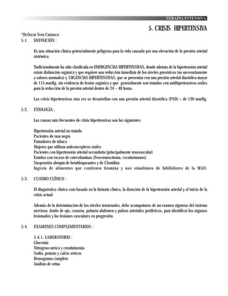 TERAPIA INTENSIVA

                                                                                   5. CRISIS HIPERTENSIVA
*Dr.Oscar Vera Carrasco
5.1. DEFINICIÓN :

       Es una situación clínica potencialmente peligrosa para la vida causada por una elevación de la presión arterial
       sistémica.

       Tradicionalmente ha sido clasificada en EMERGENCIAS HIPERTENSIVAS, donde además de la hipertensión arterial
       existe disfunción orgánica y que requiere una reducción inmediata de los niveles presóricos (no necesariamente
       a valores normales) y, URGENCIAS HIPERTENSIVAS, que se presentan con una presión arterial diastólica mayor
       de 115 mmHg, sin evidencia de lesión orgánica y que generalmente son tratadas con antihipertensivos orales
       para la reducción de la presión arterial dentro de 24 – 48 horas.

       Las crisis hipertensivas rara vez se desarrollan con una presión arterial diastólica (PAD) < de 130 mmHg.

5.2.   ETIOLOGÍA :

       Las causas más frecuentes de crisis hipertensivas son las siguientes:

       Hipertensión arterial no tratada
       Pacientes de raza negra
       Fumadores de tabaco
       Mujeres que utilizan anticonceptivos orales
       Pacientes con hipertensión arterial secundaria (principalmente renovascular)
       Estados con exceso de catecolaminas (Feocromocitoma, cocainómanos)
       Suspensión abrupta de betabloqueantes y de Clonidina
       Ingesta de alimentos que contienen tiramina y uso simultáneo de Inhibidores de la MAO.

5.3.   CUADRO CLÍNICO :

       El diagnóstico clínico esta basado en la historia clínica, la duración de la hipertensión arterial y el inicio de la
       crisis actual.

       Además de la determinación de los niveles tensionales, debe acompañarse de un examen riguroso del sistema
       nervioso, fondo de ojo, corazón, pulmón abdómen y pulsos arteriales periféricos, para identificar los órganos
       lesionados y las lesiones vasculares en progresión.

5.4.   EXAMENES COMPLEMENTARIOS :

       5.4.1. LABORATORIO :
       Glucemia
       Nitrogeno ureico y creatininemia
       Sodio, potasio y calcio séricos
       Hemograma completo
       Análisis de orina
 