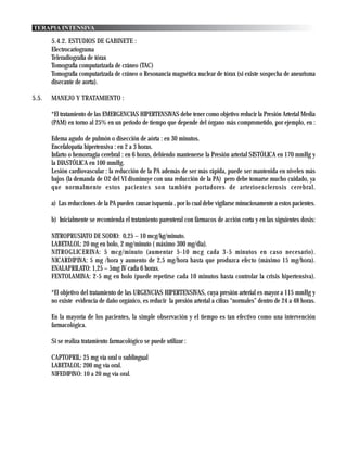 TERAPIA INTENSIVA

       5.4.2. ESTUDIOS DE GABINETE :
       Electrocariograma
       Teleradiografía de tórax
       Tomografía computarizada de cráneo (TAC)
       Tomografía computarizada de cráneo o Resonancia magnética nuclear de tórax (si existe sospecha de aneurisma
       disecante de aorta).

5.5.   MANEJO Y TRATAMIENTO :

       *El tratamiento de las EMERGENCIAS HIPERTENSIVAS debe tener como objetivo reducir la Presión Arterial Media
       (PAM) en torno al 25% en un periodo de tiempo que depende del órgano más comprometido, por ejemplo, en :

       Edema agudo de pulmón o disección de aórta : en 30 minutos.
       Encefalopatía hipertensiva : en 2 a 3 horas.
       Infarto o hemorragia cerebral : en 6 horas, debiendo mantenerse la Presión arterial SISTÓLICA en 170 mmHg y
       la DIASTÓLICA en 100 mmHg.
       Lesión cardiovascular : la reducción de la PA además de ser más rápida, puede ser mantenida en niveles más
       bajos (la demanda de O2 del VI disminuye con una reducción de la PA) pero debe tomarse mucho cuidado, ya
       que normalmente estos pacientes son también portadores de arterioesclerosis cerebral.

       a) Las reducciones de la PA pueden causar isquemia , por lo cual debe vigilarse minuciosamente a estos pacientes.

       b) Inicialmente se recomienda el tratamiento parenteral con fármacos de acción corta y en las siguientes dosis:

       NITROPRUSIATO DE SODIO: 0,25 – 10 mcg/kg/minuto.
       LABETALOL: 20 mg en bolo, 2 mg/minuto ( máximo 300 mg/dia).
       NITROGLICERINA: 5 mcg/minuto (aumentar 5-10 mcg cada 3-5 minutos en caso necesario).
       NICARDIPINA: 5 mg /hora y aumento de 2,5 mg/hora hasta que produzca efecto (máximo 15 mg/hora).
       ENALAPRILATO: 1,25 – 5mg IV cada 6 horas.
       FENTOLAMINA: 2-5 mg en bolo (puede repetirse cada 10 minutos hasta controlar la crisis hipertensiva).

       *El objetivo del tratamiento de las URGENCIAS HIPERTENSIVAS, cuya presión arterial es mayor a 115 mmHg y
       no existe evidencia de daño orgánico, es reducir la presión arterial a cifras “normales” dentro de 24 a 48 horas.

       En la mayoría de los pacientes, la simple observación y el tiempo es tan efectivo como una intervención
       farmacológica.

       Si se realiza tratamiento farmacológico se puede utilizar :

       CAPTOPRIL: 25 mg vía oral o sublingual
       LABETALOL: 200 mg vía oral.
       NIFEDIPINO: 10 a 20 mg vía oral.
 