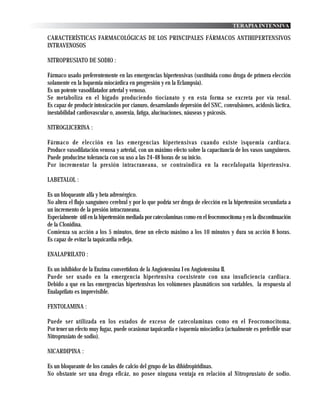 TERAPIA INTENSIVA

CARACTERÍSTICAS FARMACOLÓGICAS DE LOS PRINCIPALES FÁRMACOS ANTIHIPERTENSIVOS
INTRAVENOSOS

NITROPRUSIATO DE SODIO :

Fármaco usado preferentemente en las emergencias hipertensivas (sustituida como droga de primera elección
solamente en la Isquemia miocárdica en progresión y en la Eclampsia).
Es un potente vasodilatador arterial y venoso.
Se metaboliza en el hígado produciendo tiocianato y en esta forma se excreta por vía renal.
Es capaz de producir intoxicación por cianuro, desarrolando depresión del SNC, convulsiones, acidosis láctica,
inestabilidad cardiovascular o, anorexia, fatiga, alucinaciones, náuseas y psicosis.

NITROGLICERINA :

Fármaco de elección en las emergencias hipertensivas cuando existe isquemia cardiaca.
Produce vasodilatación venosa y arterial, con un máximo efecto sobre la capacitancia de los vasos sanguineos.
Puede producirse tolerancia con su uso a las 24-48 horas de su inicio.
Por incrementar la presión intracraneana, se contraindica en la encefalopatía hipertensiva.

LABETALOL :

Es un bloqueante alfa y beta adrenérgico.
No altera el flujo sanguíneo cerebral y por lo que podría ser droga de elección en la hipertensión secundaria a
un incremento de la presión intracraneana.
Especialmente útil en la hipertensión mediada por catecolaminas como en el feocromocitoma y en la discontinuación
de la Clonidina.
Comienza su acción a los 5 minutos, tiene un efecto máximo a los 10 minutos y dura su acción 8 horas.
Es capaz de evitar la taquicardia refleja.

ENALAPRILATO :

Es un inhibidor de la Enzima convertidora de la Angiotensina I en Angiotensina II.
Puede ser usado en la emergencia hipertensiva coexistente con una insuficiencia cardiaca.
Debido a que en las emergencias hipertensivas los volúmenes plasmáticos son variables, la respuesta al
Enalaprilato es imprevisible.

FENTOLAMINA :

Puede ser utilizada en los estados de exceso de catecolaminas como en el Feocromocitoma.
Por tener un efecto muy fugaz, puede ocasionar taquicardia e isquemia miocárdica (actualmente es preferible usar
Nitroprusiato de sodio).

NICARDIPINA :

Es un bloqueante de los canales de calcio del grupo de las dihidropiridinas.
No obstante ser una droga eficáz, no posee ninguna ventaja en relación al Nitroprusiato de sodio.
 