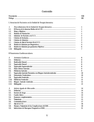 Contenido
Presentación ..............................................................................................................................................     VXII
Prólogo .....................................................................................................................................................   XIX

I. Atencion de Pacientes en la Unidad de Terapia Intensiva

1.          Procedimientos En la Unidad de Terapia Intensiva ..........................................................                                         1
1.1.        El Proceso de la Atencion Medica de la U.T.I. ................................................................................                      1
1.2.        Metas y Objetivos : ........................................................................................................................        1
1.3.        Modelos de Priorización :..............................................................................................................             1
1.4.        Admision de Pacientes a la U.C.I..................................................................................................                  2
1.5.        Criterios de Exclusión....................................................................................................................          2
1.6.        Criterios de Admisión:...................................................................................................................           2
1.7.        Criterios de Alta de Pacientes En la U.C.I. ......................................................................................                  3
1.8.        Modelo de Admisión por Diagnósticos :........................................................................................                       4
1.9.        Modelo de Admisión por parámetros Objetivos :...........................................................................                            6
1.10.       Bibliografía : ..................................................................................................................................   7

II Transtornos Cardiovasculares

2.          Arritmias Cardiacas .................................................................................................................               8
2.1.        Definicion ......................................................................................................................................   8
2.2.        Bradicardia Sinusal........................................................................................................................         8
2.3.        Taquicardia Sinusal .......................................................................................................................         8
2.4.        Taquicardia Supraventricular .........................................................................................................              8
2.5.        Fluter (Aleteo) Auricular.................................................................................................................          9
2.6.        Fibrilacion Auricular ......................................................................................................................        9
2.7.        Taquicardia Auricular Paroxística con Bloqueo Auriculoventricular. ..............................................                                   10
2.8.        Extrasistoles Ventriculares.............................................................................................................            10
2.9.        Taquicardia Ventricular ..................................................................................................................          11
2.10.       Fibrilacion Ventricular ...................................................................................................................         11
2.11.       Bloqueo Aurículo-ventricular........................................................................................................                11
2.12.       Bibliografía : ..................................................................................................................................   12

3.          Infarto Agudo de Miocardio ...................................................................................................                      14
3.1.        Definición ......................................................................................................................................   14
3.2.        Factores de riesgo .........................................................................................................................        14
3.3.        Cuadro clínico ...............................................................................................................................      14
3.4.        Examenes complementarios...........................................................................................................                 15
3.5.        Tratamiento ....................................................................................................................................    15
3.6.        Contraindicaciones:.......................................................................................................................          17
3.7.        Alta de la U.T.I. : .............................................................................................................................   18
3.8.        Manejo y Tratamiento de las Complicaciones del IAM...................................................................                               18
3.9.        Indicaciones de Marcapaso Temporal en el IAM............................................................................                            21



                                                                                        V
 