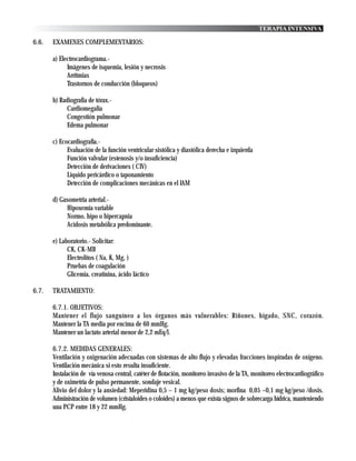 TERAPIA INTENSIVA

6.6.   EXAMENES COMPLEMENTARIOS:

       a) Electrocardiograma.-
             Imágenes de isquemia, lesión y necrosis
             Arritmias
             Trastornos de conducción (bloqueos)

       b) Radiografia de tórax.-
            Cardiomegalia
            Congestión pulmonar
            Edema pulmonar

       c) Ecocardiografía.-
             Evaluación de la función ventricular sistólica y diastólica derecha e izquierda
             Función valvular (estenosis y/o insuficiencia)
             Detección de derivaciones ( CIV)
             Liquido pericárdico o taponamiento
             Detección de complicaciones mecánicas en el IAM

       d) Gasometria arterial.-
            Hipoxemia variable
            Normo, hipo o hipercapnia
            Acidosis metabólica predominante.

       e) Laboratorio.- Solicitar:
             CK, CK-MB
             Electrolitos ( Na, K, Mg, )
             Pruebas de coagulación
             Glicemia, creatinina, ácido láctico

6.7.   TRATAMIENTO:

       6.7.1. OBJETIVOS:
       Mantener el flujo sanguíneo a los órganos más vulnerables: Riñones, hígado, SNC, corazón.
       Mantener la TA media por encima de 60 mmHg.
       Mantener un lactato arterial menor de 2,2 mEq/l.

       6.7.2. MEDIDAS GENERALES:
       Ventilación y oxigenación adecuadas con sistemas de alto flujo y elevadas fracciones inspiradas de oxígeno.
       Ventilación mecánica si esto resulta insuficiente.
       Instalación de vía venosa central, catéter de flotación, monitoreo invasivo de la TA, monitoreo electrocardiográfico
       y de oximetría de pulso permanente, sondaje vesical.
       Alivio del dolor y la ansiedad: Meperidina 0,5 – 1 mg kg/peso dosis; morfina 0,05 –0,1 mg kg/peso /dosis.
       Administración de volumen (cristaloides o coloides) a menos que exista signos de sobrecarga hídrica, manteniendo
       una PCP entre 18 y 22 mmHg.
 