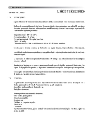 TERAPIA INTENSIVA


*Dr. Oscar Vera Carrasco                                                     7. SEPSIS Y SHOCK SÉPTICO
7.1.   DEFINICIONES :

       Sepsis : Síndrome de respuesta inflamatoria sistémica (SRIS) desencadenado como respuesta a una infección.

       Síndrome de respuesta inflamatoria sistémica : Respuesta sistémica desencadenada por una variedad de agresiones
       (infección, pancreatitis, isquemia, politraumatismo, shock hemorrágico) que se caracteriza por la presencia de
       2 o más de los siguientes parámetros :

       Temperatura rectal > 38º C ó < 36º C.
       Frecuencia cardiaca >90 lat/min.
       Frecuencia respiratoria >20 respiraciones/min.
       PaCO2 < 32 mmHg.
       Cifra de leucocitos >12.000 ó < 4.000/mm3. o más de 10% de formas inmaduras.

       Sepsis grave: Sepsis asociada a disfunción de algún órgano, hipoperfusión o hipotensión.

       Los déficits de perfusión pueden manifestarse como acidosis láctica, oliguria o disminución del nivel de conciencia,
       entre otros signos.

       La hipotensión de define como presión arterial sistólica <90 mmHg o una reducción de más de 40 mmHg con
       respecto a la basal.

       Shock séptico: Sepsis grave en la que, a pesar de un adecuado aporte de líquidos, persisten la hipotensión y los
       signos de hipoperfusión periférica, requiriendo tratamiento con agentes inotrópicos y/o vasopresores.

       Shock séptico refractario: Shock séptico de por lo menos una hora de duración y que no responde a la administración
       de líquido, ni a las intervenciones farmacológicas.

7.2.   ETIOLOGÍA :

       En general los microorganismos más frecuentemente involucrados como causa de sepsis son :
       Bacilos gramnegativos: E. Coli, K. Pneumoniae, Proteus sp. y P. Aeruginosa.
       Anaerobios: fundamentalmente Bacteroides sp.
       Staphylococcus aureus.

       Microorganismos causales menos frecuentes:
       Otros bacilos gramnegativos
       Neisseria meningitidis
       Streptococcus
       Estafilococos coagulasa-negativa
       Enterococcus
       Clostridium
       Mycobacterium tuberculosis, puede producir un cuadro de diseminación hematógena con shock séptico en
       afectos de SIDA.
 