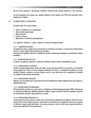 TERAPIA INTENSIVA

       Resto de otros gérmenes : micolasmas, clamidias, rickettsias,virus, hongos protozoos y otros parásitos.

       Los focos primarios más comunes son : pulmón, abdómen y tracto urinario. En el 30% de los pacientes el foco
       primario no se objetiva.

7.3.   CUADRO CLÍNICO Y EVOLUCIÓN :

       El cuadro clínico de la sepsis incluye :

       •   Fiebre y escalofrios (a veces hipotermia)
       •   Alteración del estado mental
       •   Hiperventilación
       •   Lesiones cutáneas
       •   Hipotensión o insuficiencia parenquimatosa

       Los siguientes trastornos y signos y síntomas en función del órgano afectado :

       7.3.1. CARDIOVASCULARES :
       Vasodilatación inicial, seguida por un incremento de resistencias vasculares ( consecuencia de hipovolemia
       efectiva ); en fases finales datos de disfunción miocárdica.
       Alteraciones del equilibrio ácido-base : inicialmente alcalosis respiratoria(por taquipnea), posteriormente acidosis
       metabólica.

       7.3.2. ALTERACIONES DEL SNC :
       Se inician con agitación, progresan a confusión o delirium y pueden acabar en obnubilación o coma.

       7.3.3. ALTERACIONES CUTÁNEAS :
       Piel fría y húmeda (hipoperfusión tisular que induce vasoconstricción periférica). Excepciones a esta situación
       incluyen hiperemia cutánea en la fase temprana distributiva del shock, y vasodilatación periférica en la fase
       terminal. Petequias, equimosis, necrosis de partes acras, etc. (por alteraciones de la coagulación y desarrollo
       de coagulación intravascular diseminada).

       7.3.4. ALTERACIONES RENALES :
       Oliguria y necrosis tubular (por vasoconstricción renal, redistribución de flujo sanguíneo hacia otros órganos e
       hipoperfusión renal).

       7.3.5. ALTERACIONES PULMONARES :
       Edema intersticial y alveolar, cuya consecuencia es el Síndrome de Distrés Respiratorio Agudo (SDRA). Clínicamente
       se caracteriza por hipoxemia, infiltrados pulmonares difusos y signos de shunt de derecha a izquierda. La presión
       de enclavamiento o presión capilar pulmonar es normal.

       7.3.6. ALTERACIONES DIGESTIVAS :
       Son frecuentes la anorexia, náuseas, vómitos; íleo (consecuencia de alteraciones electrolíticas). Úlceras de estrés,
       reactivación de úlceras pépticas previas o relacionadas con trastornos de la coagulación/vasomoción, isquemia
       de diferentes órganos gastrointestinales. En una gran mayoría se detecta ictericia (por isquemia hepática) y
       elevaciones moderadas de las transaminasas.
 