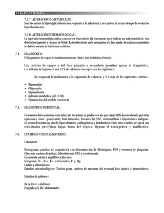 TERAPIA INTENSIVA

       7.3.7. ALTERACIONES METABÓLICAS :
       Son frecuentes la hipertrigliceridemia (en respuesta a la infección) y en cuadros de mayor tiempo de evolución
       hipoalbuminemia.

       7.3.8. ALTERACIONES HEMATOLÓGICAS :
       La expresión hematológica típica consiste en leucocitosis (la leucopenia suele indicar un mal pronóstico), con
       desviación izquierda y cuerpos de Döhle. La trombocitosis suele acompañar a la fase aguda. En cuadros mantenidos
       se detecta anemia de trastornos crónicos.

7.4.   DIAGNÓSTICO :
       El diagnóstico de sepsis es fundamentalmente clínico (ver definición al inicio).

       Los cultivos de sangre o del foco primario o secundario permiten apoyar el diagnóstico.
       Los criterios de ingreso en una U.T.I. de enfermos con sepsis son los siguientes :

                No respuesta hemodinámica a la expansión de volumen, y 2 o más de los siguientes criterios :

       •   Hipotensión
       •   Oligoanuria
       •   Hipoperfusión
       •   Acidosis metabólica (pH <7.30)
       •   Disminución del nivel de conciencia

7.5.   DIAGNÓSTICO DIFERENCIAL :

       Un cuadro clínico parecido a una infección bacteriana se produce en los que existe SRIS desencadenada por otras
       agresiones como : pancreatitis, lisis tumorales, lesiones del SNC, rabdomiólisis e hipertermias malignas.
       Se deben descartar los shocks hipovolémicos, cardiogénicos y distributivos. Entre otros cuadros de shock con
       resistencias periféricas bajas, fuera del séptico, figuran el neurogénico y anafiláctico.

7.6.   EXAMENES COMPLEMENTARIOS :

       Laboratorio :

       Hemograma; pruebas de coagulación con determinación de fibrinógeno, PDF y recuento de plaquetas.
       Glucemia, enzimas hepáticas, bilirrubinemia, NUS y creatininemia.
       Gasometría arterial y equilibrio ácido-base.
       Ionograma: Cl- , Na+ , K+ , calcio iónico, P y Mg.
       Lactato y albuminemia.
       Estudios microbiológicos: Tinción gram, cultivos de muestras del eventual foco séptico y hemocultivos.

       Estudios de gabinete :

       Rx de tórax y abdómen
       Ecografía y/o TAC abdominales
 