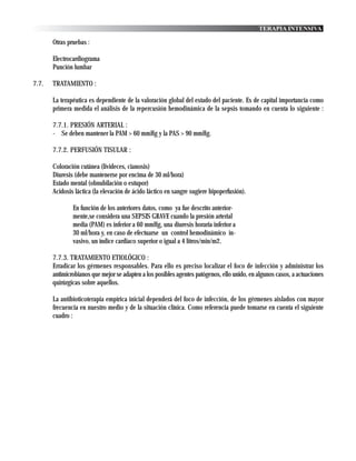 TERAPIA INTENSIVA

       Otras pruebas :

       Electrocardiograma
       Punción lumbar

7.7.   TRATAMIENTO :

       La terapéutica es dependiente de la valoración global del estado del paciente. Es de capital importancia como
       primera medida el análisis de la repercusión hemodinámica de la sepsis tomando en cuenta lo siguiente :

       7.7.1. PRESIÓN ARTERIAL :
       - Se deben mantener la PAM > 60 mmHg y la PAS > 90 mmHg.

       7.7.2. PERFUSIÓN TISULAR :

       Coloración cutánea (livideces, cianosis)
       Diuresis (debe mantenerse por encima de 30 ml/hora)
       Estado mental (obnubilación o estupor)
       Acidosis láctica (la elevación de ácido láctico en sangre sugiere hipoperfusión).

               En función de los anteriores datos, como ya fue descrito anterior-
               mente,se considera una SEPSIS GRAVE cuando la presión arterial
               media (PAM) es inferior a 60 mmHg, una diuresis horaria inferior a
               30 ml/hora y, en caso de efectuarse un control hemodinámico in-
               vasivo, un índice cardiaco superior o igual a 4 litros/min/m2.

       7.7.3. TRATAMIENTO ETIOLÓGICO :
       Erradicar los gérmenes responsables. Para ello es preciso localizar el foco de infección y administrar los
       antimicrobianos que mejor se adapten a los posibles agentes patógenos, ello unido, en algunos casos, a actuaciones
       quirúrgicas sobre aquellos.

       La antibioticoterapia empírica inicial dependerá del foco de infección, de los gérmenes aislados con mayor
       frecuencia en nuestro medio y de la situación clínica. Como referencia puede tomarse en cuenta el siguiente
       cuadro :
 