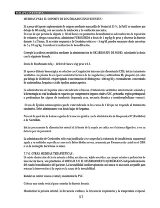 TERAPIA INTENSIVA

    MEDIDAS PARA EL SOPORTE DE LOS ÓRGANOS INSUFICIENTES :

    Si a pesar del aporte suplementario de oxígeno mediante mascarilla de Venturi al 35 %, la PaO2 se mantiene por
    debajo de 60 mmHg, son necesarias la intubación y la ventilación mecánica.
    En caso de que persista la oliguria (< 30 ml/hora) con parámetros hemodinámicos adecuados tras la reposición
    de volumen y drogas vasoactivas, administrar FUROSEMIDA a dosis de 1 mg/kg de peso y observar la diuresis
    durante 1 a 2 horas. Si no existe respuesta y la Creatinina sérica es < 5 mg/dl, pueden ensayarse dosis sucesivas
    de 5 y 10 mg/kg. Considerar la realización de hemofiltración.

    Corregir la acidosis metabólica mediante la administración de BICARBONATO DE SODIO, calculando la dosis
    con la siguiente fórmula :

    Dosis de bicarbonato mEq = déficit de bases x kg peso x 0,3.

    Si aparece diátesis hemorrágica en relación con Coagulación intravascular diseminada (CID), iniciar tratamiento
    sustitutivo con plasma fresco (para suministrar factores de la coagulación y antitrombina III), plaquetas (si están
    por debajo de 20.000/ul), crioprecipitado (concentración de fibrinógeno <100 mg/dl y, eventualmente, concentrado
    de antitrombina, heparina o ácido épsilon aminocaproico.

    La administración de heparina sólo esta indicada si fracasa el tratamiento sustitutivo anteriormente señalado y
    la hemorragia no está localizada en espacios que comprometen órganos vitales (SNC, pericardio, región peritraqueal)
    o predominan los signos de trombosis (isquemia acra, necrosis dérmica o tromboembolismo venoso).

     El uso de Épsilon aminocaproico puede estar indicada en los casos de CID que no responde al tratamiento
    sustitutivo. Debe administrarse con dosis bajas de heparina.

    Prevenir la aparición de lesiones agudas de la mucosa gástrica con la administración de bloqueantes H2 (Ranitidina)
    o de Sucralfato.

    Iniciar precozmente la alimentación enteral si la fuente de la sepsis no radica en el sistema digestivo, o en su
    defecto por vía parenteral.

    La administración de Corticoides sólo esta justificada si se sospecha la existencia de insuficiencia suprarrenal
    aguda y en entidades específicas como en la fiebre tifoidea severa, neumonía por Pneumocystis carinii en el SIDA
    o en la meningitis bacteriana en niños.

    7.7.6. OTRAS MEDIDAS TERAPÉUTICAS :
    Si existe obstrucción de la vía urinaria o biliar, un absceso, tejido necrótico, un cuerpo extraño o perforación de
    una víscera hueca, son prioritarios el DRENAJE Y/O EL DESBRIDAMIENTO QUIRÚRGICOS independientemente
    del estado hemodinámico del paciente. La inestabilidad cardiorespiratoria casi nunca es una razón aceptable para
    retrasar la intervención si la sepsis es la causa de la inestabilidad.

    Instalar un catéter venoso central y monitorizar la PVC.

    Colocar una sonda vesical para controlar la diuresis horaria.

    Monitorizar la presión arterial, la frecuencia cardiaca, la frecuencia respiratoria y la temperatura corporal.
                                                        57
 