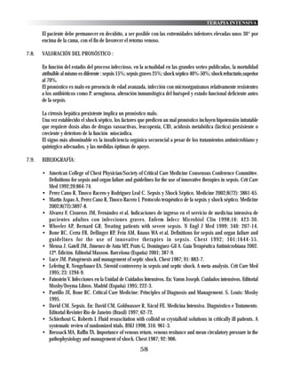 TERAPIA INTENSIVA

       El paciente debe permanecer en decúbito, a ser posible con las extremidades inferiores elevadas unos 30° por
       encima de la cama, con el fin de favorecer el retorno venoso.

7.8.   VALORACIÓN DEL PRONÓSTICO :

       En función del estadio del proceso infeccioso, en la actualidad en las grandes series publicadas, la mortalidad
       atribuible al mismo es diferente : sepsis 15%; sepsis graves 25%; shock séptico 40%-50%; shock refractario,superior
       al 70%.
       El pronóstico es malo en presencia de edad avanzada, infección con microorganismos relativamente resistentes
       a los antibióticos como P. aeruginosa, alteración inmunológica del huésped y estado funcional deficiente antes
       de la sepsis.

       La cirrosis hepática prexistente implica un pronóstico malo.
       Una vez establecido el shock séptico, los factores que predicen un mal pronóstico incluyen hipotensión intratable
       que requiere dosis altas de drogas vasoactivas, leucopenia, CID, acidosis metabólica (láctica) persistente o
       creciente y deterioro de la función miocárdica.
       El signo más abominable es la insuficiencia orgánica secuencial a pesar de los tratamientos antimicrobiano y
       quirúrgico adecuados, y las medidas óptimas de apoyo.

7.9.   BIBLIOGRAFÍA:

       • American College of Chest Physician/Society of Critical Care Medicine Consensus Conference Committee.
         Definitions for sepsis and organ failure and guidelines for the use of innovative therapies in sepsis. Crit Care
         Med 1992;20:864-74.
       • Perez Cano R, Tinoco Racero y Rodriguez Leal C. Sepsis y Shock Séptico. Medicine 2002;8(72): 3861-65.
       • Martín Aspas A, Perez Cano R, Tinoco Racero I. Protocolo terapéutico de la sepsis y shock séptico. Medicine
         2002;8(72):3897-8.
       • Alvarez F, Cisneros JM, Fernández et al. Indicaciones de ingreso en el servicio de medicina intensiva de
         pacientes adultos con infecciones graves. Enferm Infecc Microbiol Clin 1998;16: 423-30.
       • Wheeler AP, Bernard GR. Treating patients with severe sepsis. N Engl J Med 1999; 340: 207-14.
       • Bone RC, Cerra FB, Dellinger RP, Fein AM, Knaus WA et al. Definitions for sepsis and organ failure and
         guidelines for the use of innovative therapies in sepsis. Chest 1992; 101:1644-55.
       • Mensa J, Gatell JM, Jimenez de Anta MT, Prats G, Dominguez-Gil A. Guía Terapéutica Antimicrobiana 2002.
         12ª. Edición. Editorial Masson. Barcelona (España) 2001; 387-9.
       • Luce JM. Patogénesis and management of septic shock. Chest 1987; 91: 883-7.
       • Lefering R, Neugebauer EA. Steroid controversy in sepsis and septic shock. A meta-analysis. Crit Care Med
         1995; 23: 1294-9.
       • Fainstein V. Infecciones en la Unidad de Cuidados Intensivos. En: Varon Joseph. Cuidados intensivos. Editorial
         Mosby/Doyma Libros. Madrid (España) 1995; 222-3.
       • Parrillo JE, Bone RC. Critical Care Medicine: Principles of Diagnosis and Management. S. Louis: Mosby
         1995.
       • David CM. Sepsis. En: David CM, Goldwasser R, Nácul FE. Medicina Intensiva. Diagnóstico e Tratamento.
         Editorial Revinter Rio de Janeiro (Brasil) 1997; 62-72.
       • Schierhout G, Roberts I. Fluid resuscitation with colloid or crystalloid solutions in critically ill patients. A
         systematic review of randomized trials. BMJ 1998; 316: 961-3.
       • Bressack MA, Raffin TA. Importance of venous return, venous resitance and mean circulatory pressure in the
         pathophysiology and management of shock. Chest 1987; 92: 906.
                                                           58
 