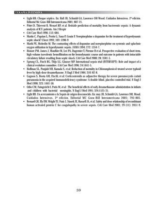 TERAPIA INTENSIVA

    • Light RB. Choque séptico. En: Hall JB, Schmidt GA, Lawrence DH Wood. Cuidados Intensivos. 2ª edición.
      Editorial Mc Graw-Hill Interamericana 2001; 807-21.
    • Pittet D, Thievent B, Wenzel RP, et al. Bedside prediction of mortality from bacteremic sepsis: A dynamic
      analysis of ICU patients. Am J Respir
    • Crit Care Med 1996; 153: 684.
    • Martin C, Papzian L, Perrin G, Saux P, Gouin F. Norepinephrine o dopamine for the treatment of hyperdynamic
      septic shock? Chest 1993; 103: 1286-9
    • Marik PE, Mohedin M. The contrasting effects of dopamine and norepinephrine on systemic and splachnic
      oxygen utilization in hyperdynamic sepsis. JAMA 1994; 272: 1354-7.
    • Honore PM, James J, Wauthier M, Lee PA, Dugernier T, Pirenne B et al. Prospective evaluation of short-term,
      high-volume isovolemic hemofiltration on the hemodynamic course and outcome in patients with intractable
      circulatory failure resulting from septic shock. Crit Care Med 2000; 28: 3581-5.
    • Sprung CL, Finch RG, Thijs LG, Glauser MP. International sepsis trial (INTERSEPT): Role and impact of a
      clinical evolution committee. Crit Care Med 1996; 24:1441-5.
    • Hoffman SL, Punjabi NH, Kumala S, et al: Reduction of mortality in Chloramphenicol-treated severe typhoid
      fever by high-dose dexamethasone. N Engl J Med 1984; 310: 82-8.
    • Gagnon S, Boota AM, Fischl, et al: Corticosteroids as adjunctive therapy for severe pneumocystis carinii
      pneumonia in the acquired immunodeficiency syndrome: A double-blind, placebo-controlled trial. N Engl J
      Med 1990; 323: 1441-50.
    • Odio CM, Faingezicht I, Paris M, et al : The beneficial effects of early dexamethasone administration in infants
       and children with bacterial meningitis. N Engl J Med 1991; 324:1525-31.
    • Light RB. Un acercamiento a la Sepsis de origen desconocido. En: may JB, Schmidt GA, Lawrence DH, Wood.
      Cuidados Intensivos. 2ª edición. Editorial MC Graw-Hill Interamericana 2001; 793-805.
    • Bernard GR, Ely EW, Wright TJ, Fraiz J, Stasek JE, Russell JA, et al. Safety and dose relationship of recombinant
      human activated protein C for coagulopathy in severe sepsis. Crit Care Med 2001; 29 (11): 2051-9.




                                                        59
 