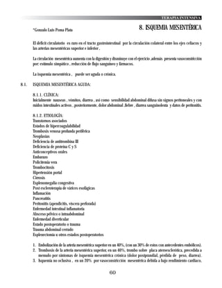 TERAPIA INTENSIVA


       *Gonzalo Luis Poma Plata                                                 8. ISQUEMIA MESENTÉRICA

       El déficit circulatorio es raro en el tracto gastrointestinal por la circulación colateral entre los ejes celiacos y
       las arterias mesentéricas superior e inferior ,

       La circulación mesentérica aumenta con la digestión y disminuye con el ejercicio ,además presenta vasoconstricción
       por: estímulo simpático , reducción de flujo sanguíneo y fármacos.

       La isquemia mesentérica , puede ser aguda o crónica.

8.1.   ISQUEMIA MESENTÉRICA AGUDA:

       8.1.1. CLÍNICA:
       Inicialmente nauseas , vómitos, diarrea , así como sensibilidad abdominal difusa sin signos peritoneales y con
       ruidos intestinales activos , posteriormente, dolor abdominal ,fiebre , diarrea sanguinolenta y datos de peritonitis.

       8.1.2. ETIOLOGÍA:
       Transtornos asociados
       Estados de hipercoagulabilidad
       Trombosis venosa profunda periférica
       Neoplasias
       Deficiencia de antitrombina III
       Deficiencia de proteína C y S
       Anticonceptivos orales
       Embarazo
       Policitemia vera
       Trombocitosis
       Hipertensión portal
       Cirrosis
       Esplenomegalia congestiva
       Post escleroterapia de várices esofágicas
       Inflamación
       Pancreatitis
       Peritonitis (apendicitis, víscera perforada)
       Enfermedad intestinal inflamatoria
       Absceso pélvico o intraabdominal
       Enfermedad diverticular
       Estado postoperatorio o trauma
       Trauma abdominal cerrado
       Esplenectomía u otros estados postoperatorios

       1. Embolización de la arteria mesentérica superior en un 40%, (con un 30% de estos con antecedentes embólicos).
       2. Trombosis de la arteria mesentérica superior, en un 40%, trombo sobre placa ateroesclerótica, precedida a
          menudo por síntomas de isquemia mesentérica crónica (dolor postprandial, pérdida de peso, diarrea).
       3. Isquemia no oclusiva , en un 20% por vasoconstricción mesentérica debida a bajo rendimiento cardiaco,

                                                            60
 
