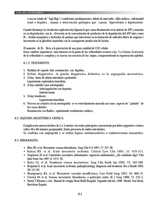 TERAPIA INTENSIVA

         o sea un estado de “ bajo flujo” ( condiciones predisponentes: infarto de miocardio , falla cardiaca , enfermedad
         renal o hepática , trauma o intervención quirúrgica que causan hipovolemia o hipotensión).

      Cuando disminuye la circulación esplácnica hay hipoxia la que causa disminución en la síntesis de ATP y aumento
      en su degradación, con la elevación en la concentración de productos de la degradación del ATP tales como
      H+ , fosfato inorgánico y derivados de purinas que intervienen en la formación de radicales libres de oxígeno e
      incremento en la glicólisis anaerobia con la consiguiente producción de lactato.

      El aumento de H+ lleva a la generación de una gran cantidad de CO2 celular.
      Estos cambios isquémicos más intensos en la punta de las vellosidades ocurren a las 3 a 4 horas, la necrosis
      de la vellosidad es completa y se asocia con necrosis de las criptas, comprometiendo la regeneración epitelial.

      8.1.3. TRATAMIENTO:

      1. Medidas de soporte vital ,reanimación con líquidos.
      2. Definir diagnóstico ,la prueba diagnóstica definitiva es la angiografía mesentérica.
      3. Si hay datos de infarto intestinal o peritonitis :
         Laparotomía exploradora inmediata.
      4. Sí hay embolia ( por arteriografía):
                    Anticoagulación con heparina
                    Embolectomía
      5. Sí hay trombosis:
                    Laparotomía inmediata.
      6. Proceso no oclusivo (en la arteriografía) se ve estrechamiento marcado así como aspecto de “ podado” de
         los vasos distales:
         Reanimación con fluidos , optimizando rendimiento cardíaco.

8.2. ISQUEMIA MESENTÉRICA CRÓNICA:

      Complicación ateroesclerótica de 2 o 3 arterias viscerales principales caracterizada por dolor epigástrico crónico
      cólico 30 a 60 minutos postprandial. Existe presencia de ruidos intestinales.
      Se confirma con angiografía y se realiza bypass aortomesentérico o endarterectomía transaórtica.

8.3. BIBLIOGRAFÍA:

      • Rhee RY, et al. Mesenteric venous thrombosis. Surg Clin N A 1997; 77: 327-38.
      • Kaleya RN, et al. Acute mesenteric ischemia. Critical Care Clin 1995; 11: 479-511.
      • Jorgensen JE et al. Catástrofes vasculares abdominales: urgencias abdominales. ¿Ha cambiado algo? Clin
        Quir Norte Am 1997; 6: 1271-78.
      • Boley SJ, et al. Trombosis venosa mesentérica. Surg Clin North Am 1992; 72: 183-200.
      • Benjamin E, et al. Acute mesenteric ischemia: pathophysiology, diagnosis and treatment. Dis a Month 1993;
        39: 157-62.
      • Montgomery RA, et al. Mesenteric vascular insufficiency. Curr Probl Surg 1997; 34: 966-72.
      • Clavien PA et al. Venous mesenteric thrombosis: a particular entity. Br J Surg 1988; 75: 252-5.
      • Darryl T Hiyama y cols. Manual de cirugía Mont Redd Hospital. Segunda edición ,1996 Mosby Year Book,
        Barcelona España .


                                                          61
 
