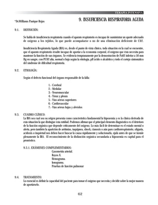 TERAPIA INTENSIVA


*Dr.Williams Panique Rojas                                  9. INSUFICIENCIA RESPIRATORIA AGUDA

9.1.   DEFINICIÓN:

       Se habla de insuficiencia respiratoria cuando el aparato respiratorio es incapaz de suministrar un aporte adecuado
       de oxígeno a los tejidos, lo que puede acompañarse o no de una eliminación deficiente de C02.

       Insuficiencia Respiratoria Aguda (IRA) es, desde el punto de vista clínico, toda situación en la cual se encuentre,
       que el aparato respiratorio resulte incapaz de aportar a la economía corporal, el oxígeno que ésta necesita para
       mantener la función de sus órganos. Se evidencia tempranamente por la demostración de Pa02 inferior a 50 mm
       Hg en sangre, con PC02 alta, normal o baja según la etiología, pH ácido o alcalótico y todo el cortejo sintomático
       del síndrome de dificultad respiratoria.

9.2.   ETIOLOGÍA:

       Según el defecto funcional del órgano responsable de la falla:

                               1.- Cerebral
                               2.- Medular
                               3.- Neuromuscular
                               4.- Tórax y pleura
                               5.- Vías aéreas superiores
                               6.- Cardiovascular
                               7.- Vías aéreas bajas y alvéolos

9.3.   CUADRO CLÍNICO:
       La IRA sea cual sea su origen presenta como característica fundamental la hipoxemia y es la clínica derivada de
       esta situación la que distingue esta entidad. Podemos afirmar que el principal elemento diagnóstico es el deterioro
       de la función orgánica que depende críticamente del oxigeno. Lo más fácil de determinar es el estado mental o
       alerta, pero también la aparición de arritmias, taquipnea, shock, cianosis o aún paro cardiorrespiratorio, oliguria,
       acidosis o inquietud nos deben hacer buscar la causa rápidamente y solucionarla, ojalá antes de que se instale
       plenamente la IRA. El reconocimiento de la disfunción orgánica secundaria a hipoxemia es capital para el
       pronóstico.

       9.3.1. EXÁMENES COMPLEMENTARIOS:
                          Gasometría arterial.
                          Rayos X.
                          Hemograma.
                          Ionograma.
                          Pruebas de función pulmonar


9.4.   TRATAMIENTO:
       Lo esencial es definir la capacidad del paciente para tomar el oxígeno que necesita y decidir sobre la mejor manera
       de aportárselo.


                                                           62
 